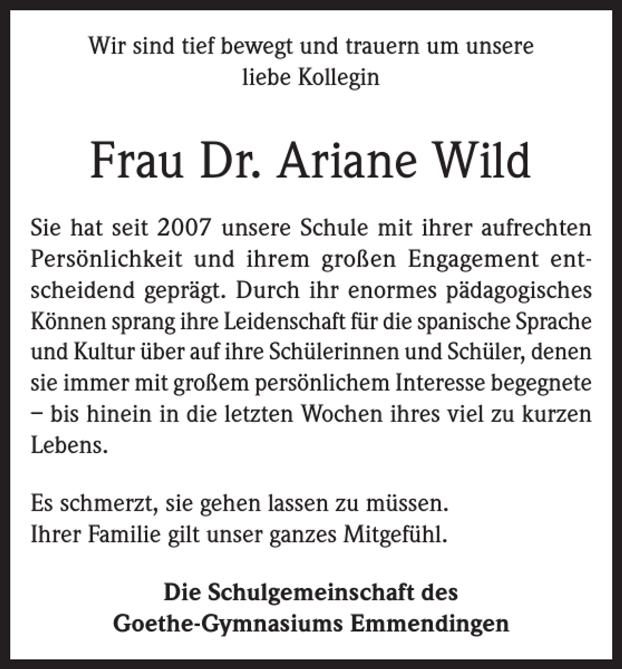 <p>Wir sind tief bewegt und trauern um unsere<br />liebe Kollegin</p><p>Frau Dr. Ariane Wild<br />Sie hat seit 2007 unsere Schule mit ihrer aufrechten<br />Persönlichkeit und ihrem großen Engagement entscheidend geprägt. Durch ihr enormes pädagogisches<br />Können sprang ihre Leidenschaft für die spanische Sprache<br />und Kultur über auf ihre Schülerinnen und Schüler, denen<br />sie immer mit großem persönlichem Interesse begegnete<br />– bis hinein in die letzten Wochen ihres viel zu kurzen<br />Lebens.<br />Es schmerzt, sie gehen lassen zu müssen.<br />Ihrer Familie gilt unser ganzes Mitgefühl.<br />Die Schulgemeinschaft des<br />Goethe-Gymnasiums Emmendingen</p>