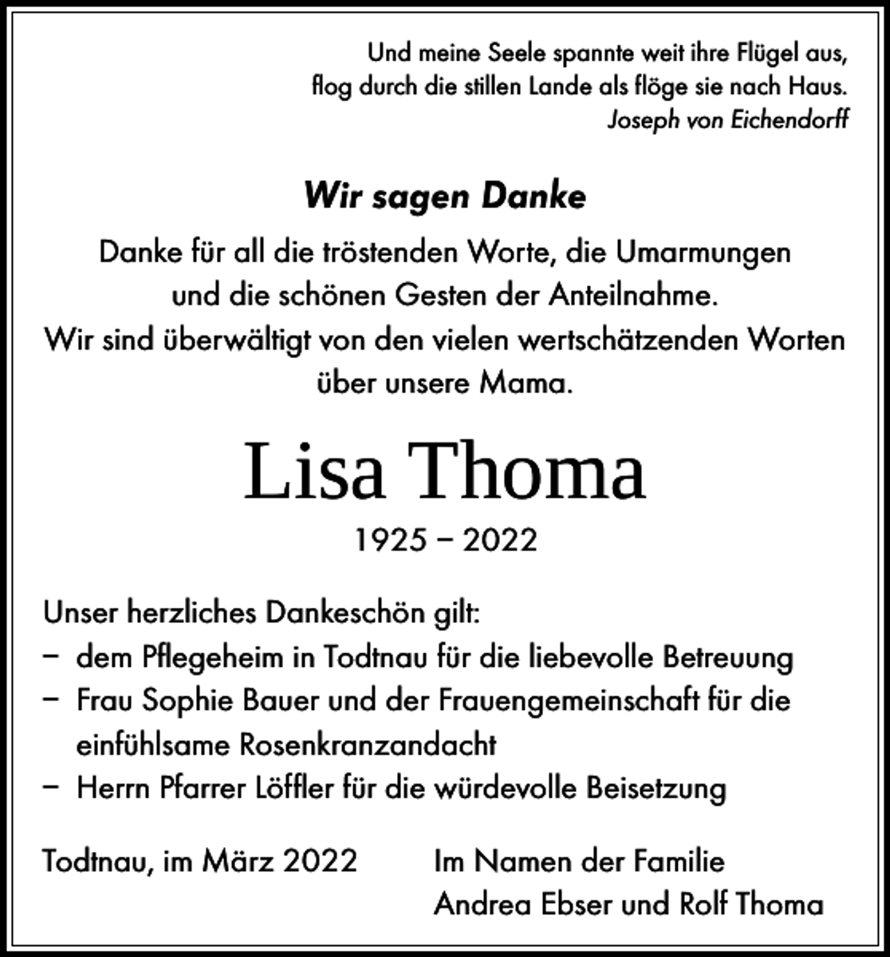 <p>Und meine Seele spannte weit ihre Flügel aus,<br />flog durch die stillen Lande als flöge sie nach Haus.<br />Joseph von Eichendorff</p><p>Wir sagen Danke<br />Danke für all die tröstenden Worte, die Umarmungen<br />und die schönen Gesten der Anteilnahme.<br />Wir sind überwältigt von den vielen wertschätzenden Worten<br />über unsere Mama.</p><p>Lisa Thoma<br />1925 – 2022</p><p>Unser herzliches Dankeschön gilt:<br />– dem Pflegeheim in Todtnau für die liebevolle Betreuung<br />– Frau Sophie Bauer und der Frauengemeinschaft für die<br />einfühlsame Rosenkranzandacht<br />– Herrn Pfarrer Löffler für die würdevolle Beisetzung<br />Todtnau, im März 2022</p><p>Im Namen der Familie<br />Andrea Ebser und Rolf Thoma</p>
