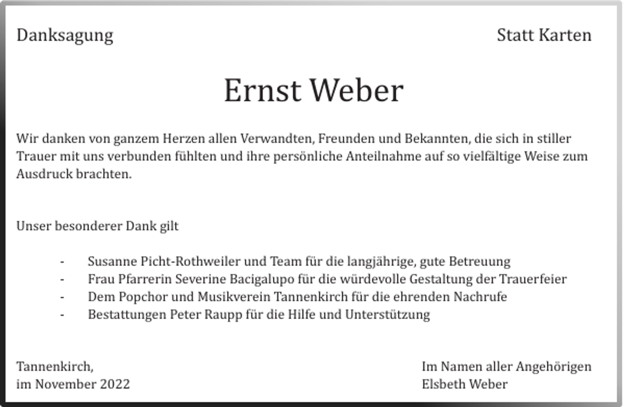 <p>Danksagung</p><p>Statt Karten</p><p>Ernst Weber<br />Wir danken von ganzem Herzen allen Verwandten, Freunden und Bekannten, die sich in stiller<br />Trauer mit uns verbunden fuhlten und ihre personliche Anteilnahme auf so vielfaltige Weise zum<br />Ausdruck brachten.</p><p>Unser besonderer Dank gilt<br />-</p><p>Susanne Picht-Rothweiler und Team fur die langjahrige, gute Betreuung<br />Frau Pfarrerin Severine Bacigalupo fur die wurdevolle Gestaltung der Trauerfeier<br />Dem Popchor und Musikverein Tannenkirch fur die ehrenden Nachrufe<br />Bestattungen Peter Raupp fur die Hilfe und Unterstutzung</p><p>Tannenkirch,<br />im November 2022</p><p>Im Namen aller Angehorigen<br />Elsbeth Weber</p>