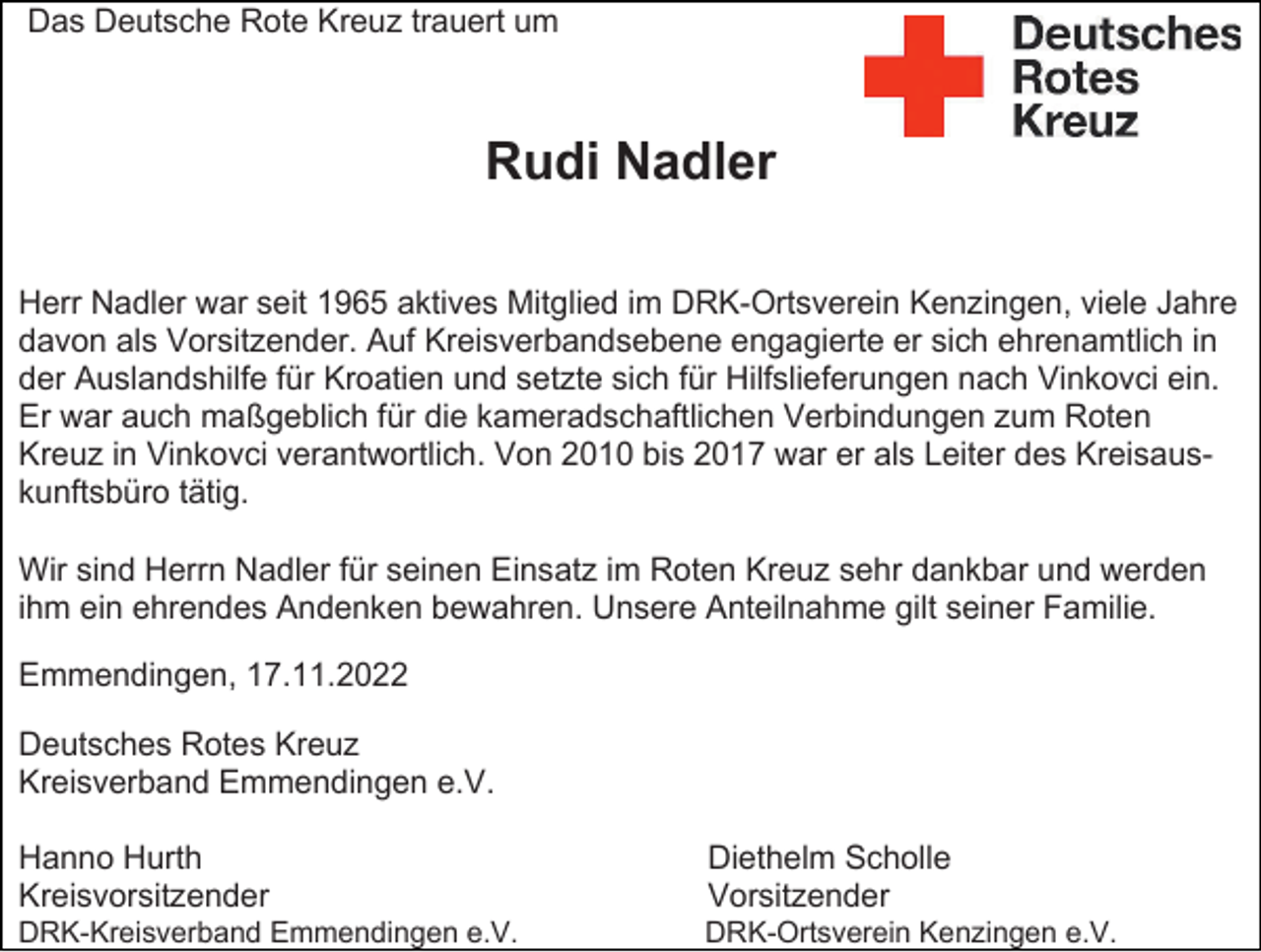 <p>Das Deutsche Rote Kreuz trauert um</p><p>Rudi Nadler<br />Herr Nadler war seit 1965 aktives Mitglied im DRK-Ortsverein Kenzingen, viele Jahre<br />davon als Vorsitzender. Auf Kreisverbandsebene engagierte er sich ehrenamtlich in<br />der Auslandshilfe für Kroatien und setzte sich für Hilfslieferungen nach Vinkovci ein.<br />Er war auch maßgeblich für die kameradschaftlichen Verbindungen zum Roten<br />Kreuz in Vinkovci verantwortlich. Von 2010 bis 2017 war er als Leiter des Kreisauskunftsbüro tätig.<br />Wir sind Herrn Nadler für seinen Einsatz im Roten Kreuz sehr dankbar und werden<br />ihm ein ehrendes Andenken bewahren. Unsere Anteilnahme gilt seiner Familie.<br />Emmendingen, 17.11.2022<br />Deutsches Rotes Kreuz<br />Kreisverband Emmendingen e.V.<br />Hanno Hurth<br />Kreisvorsitzender</p><p>Diethelm Scholle<br />Vorsitzender</p><p>DRK-Kreisverband Emmendingen e.V.</p><p>DRK-Ortsverein Kenzingen e.V.</p>