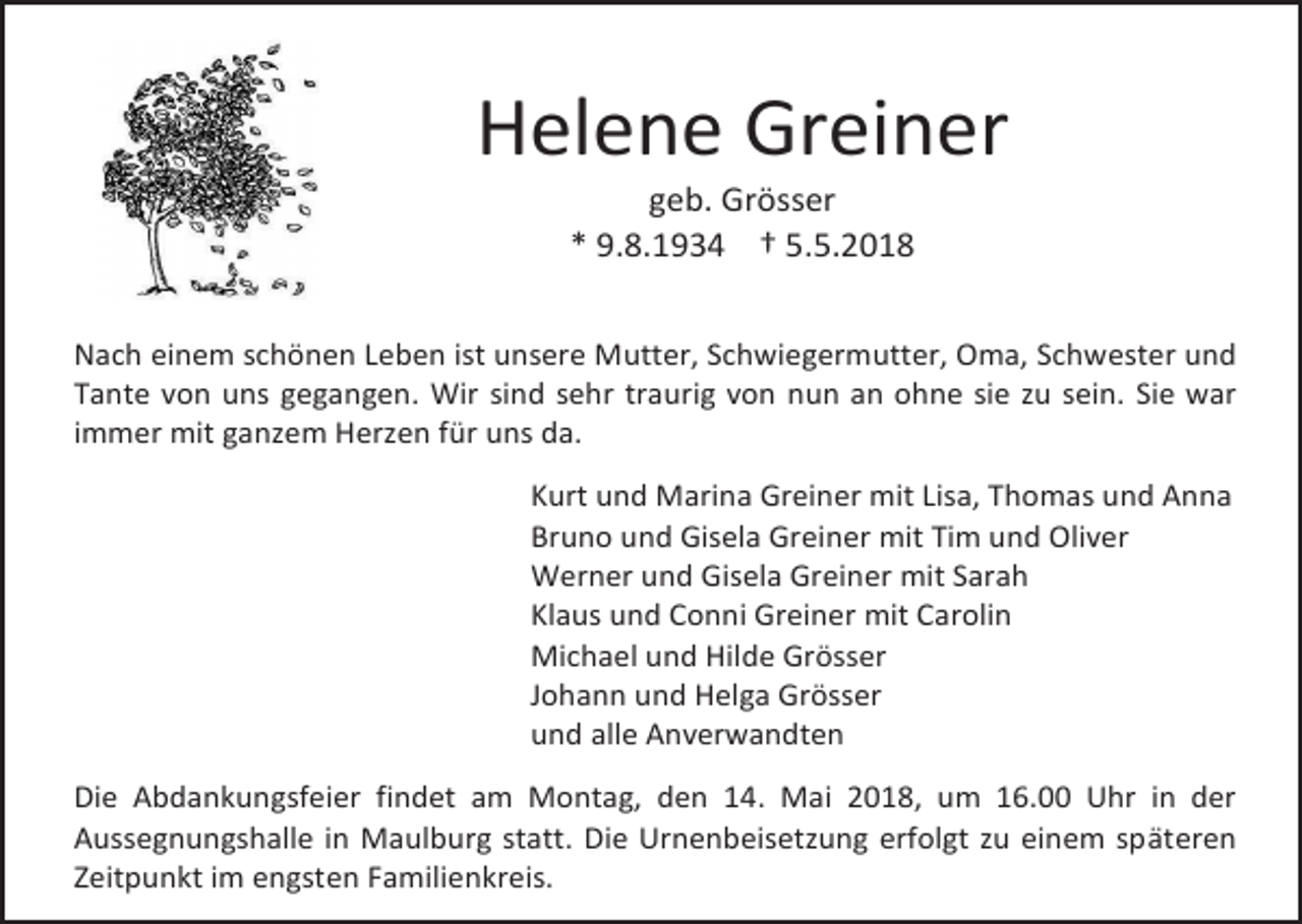 <p>Helene Greiner<br />geb. Grösser<br />* 9.8.1934 † 5.5.2018</p><p>Nach einem schönen Leben ist unsere Mutter, Schwiegermutter, Oma, Schwester und<br />Tante von uns gegangen. Wir sind sehr traurig von nun an ohne sie zu sein. Sie war<br />immer mit ganzem Herzen für uns da.<br />Kurt und Marina Greiner mit Lisa, Thomas und Anna<br />Bruno und Gisela Greiner mit Tim und Oliver<br />Werner und Gisela Greiner mit Sarah<br />Klaus und Conni Greiner mit Carolin<br />Michael und Hilde Grösser<br />Johann und Helga Grösser<br />und alle Anverwandten<br />Die Abdankungsfeier findet am Montag, den 14. Mai 2018, um 16.00 Uhr in der<br />Aussegnungshalle in Maulburg statt. Die Urnenbeisetzung erfolgt zu einem späteren<br />Zeitpunkt im engsten Familienkreis.</p>