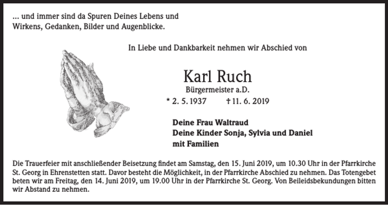 <p>… und immer sind da Spuren Deines Lebens und<br />Wirkens, Gedanken, Bilder und Augenblicke.<br />In Liebe und Dankbarkeit nehmen wir Abschied von</p><p>Karl Ruch</p><p>Bürgermeister a.D.<br />* 2. 5. 1937<br />† 11. 6. 2019<br />Deine Frau Waltraud<br />Deine Kinder Sonja, Sylvia und Daniel<br />mit Familien<br />Die Trauerfeier mit anschließender Beisetzung findet am Samstag, den 15. Juni 2019, um 10.30 Uhr in der Pfarrkirche<br />St. Georg in Ehrenstetten statt. Davor besteht die Möglichkeit, in der Pfarrkirche Abschied zu nehmen. Das Totengebet<br />beten wir am Freitag, den 14. Juni 2019, um 19.00 Uhr in der Pfarrkirche St. Georg. Von Beileidsbekundungen bitten<br />wir Abstand zu nehmen.</p>