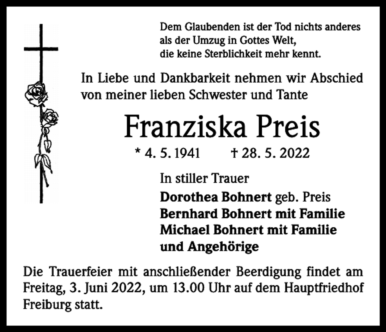 <p>Dem Glaubenden ist der Tod nichts anderes<br />als der Umzug in Gottes Welt,<br />die keine Sterblichkeit mehr kennt.</p><p>In Liebe und Dankbarkeit nehmen wir Abschied<br />von meiner lieben Schwester und Tante</p><p>Franziska Preis<br />* 4. 5. 1941 † 28. 5. 2022</p><p>In stiller Trauer<br />Dorothea Bohnert geb. Preis<br />Bernhard Bohnert mit Familie<br />Michael Bohnert mit Familie<br />und Angehörige<br />Die Trauerfeier mit anschließender Beerdigung findet am<br />Freitag, 3. Juni 2022, um 13.00 Uhr auf dem Hauptfriedhof<br />Freiburg statt.</p>