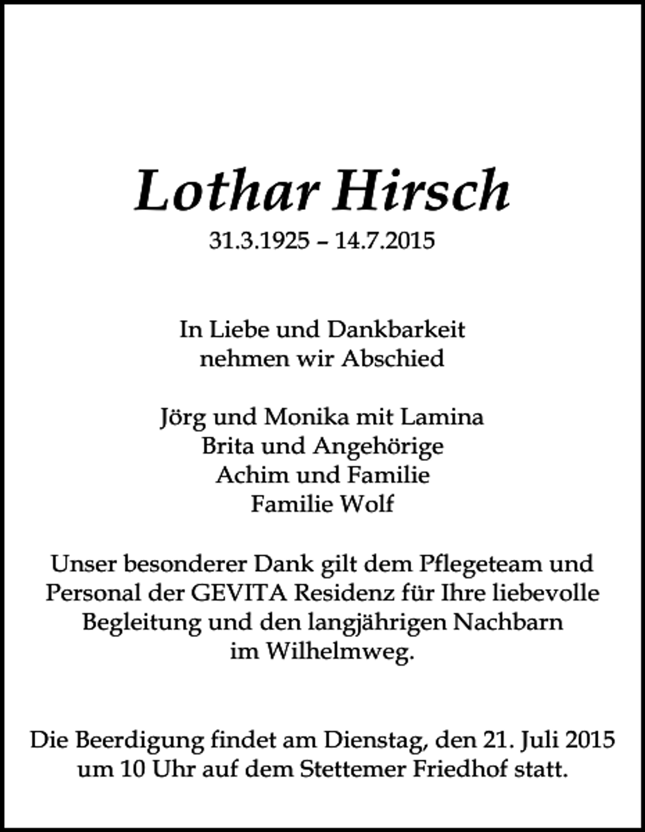 <p>Lothar Hirsch<br />31.3.1925 – 14.7.2015</p><p>In Liebe und Dankbarkeit<br />nehmen wir Abschied<br />Jörg und Monika mit Lamina<br />Brita und Angehörige<br />Achim und Familie<br />Familie Wolf<br />Unser besonderer Dank gilt dem Pflegeteam und<br />Personal der GEVITA Residenz für Ihre liebevolle<br />Begleitung und den langjährigen Nachbarn<br />im Wilhelmweg.<br />Die Beerdigung findet am Dienstag, den 21. Juli 2015<br />um 10 Uhr auf dem Stettemer Friedhof statt.</p>