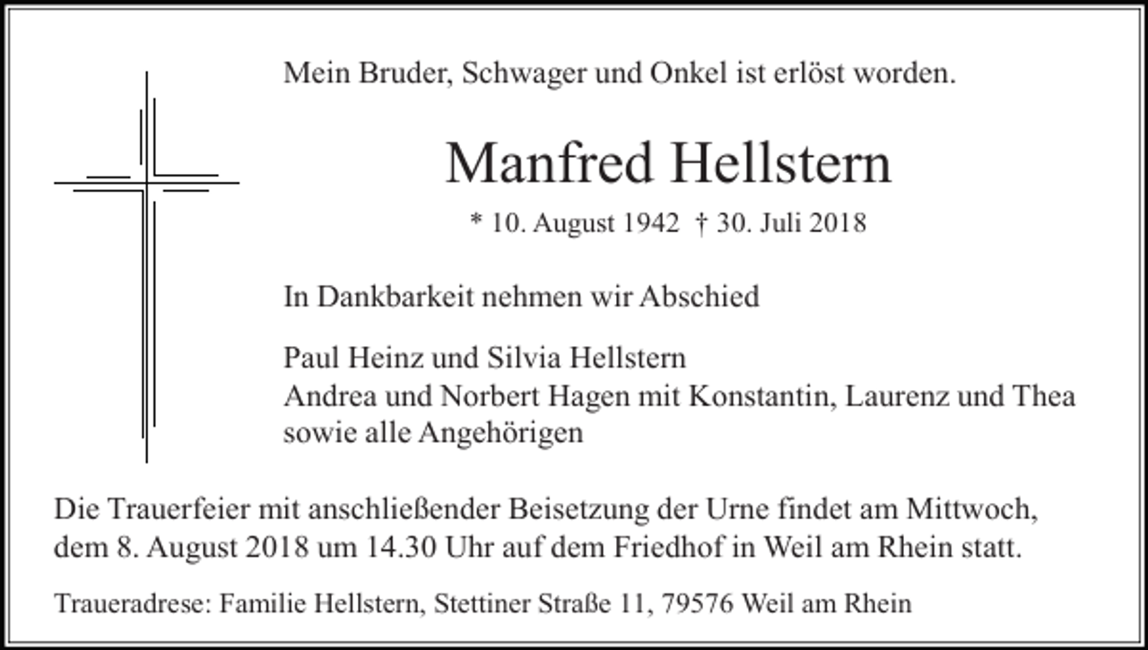<p>Mein Bruder, Schwager und Onkel ist erlöst worden.</p><p>Manfred Hellstern<br />* 10. August 1942 † 30. Juli 2018</p><p>In Dankbarkeit nehmen wir Abschied<br />Paul Hein und Silvia Hellstern<br />Andrea und Norbert Hagen mit Konstantin, Lauren und Thea<br />sowie alle Angehörigen<br />Die Trauerfeier mit anschließender Beiset ung der Urne findet am Mittwoch,<br />dem 8. August 2018 um 14.30 Uhr auf dem Friedhof in Weil am Rhein statt.<br />Traueradrese: Familie Hellstern, Stettiner Straße 11, 79576 Weil am Rhein</p>
