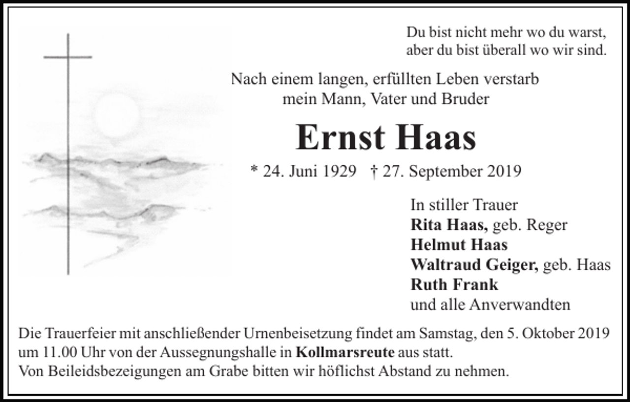 <p>Du bist nicht mehr wo du warst,<br />aber du bist überall wo wir sind.</p><p>Nach einem langen, erfüllten Leben verstarb<br />mein Mann, Vater und Bruder</p><p>Ernst Haas<br />* 24. Juni 1929 † 27. September 2019<br />In stiller Trauer<br />Rita Haas, geb. Reger<br />Helmut Haas<br />Waltraud Geiger, geb. Haas<br />Ruth Frank<br />und alle Anverwandten<br />Die Trauerfeier mit anschließender Urnenbeisetzung findet am Samstag, den 5. Oktober 2019<br />um 11.00 Uhr von der Aussegnungshalle in Kollmarsreute aus statt.<br />Von Beileidsbezeigungen am Grabe bitten wir höflichst Abstand zu nehmen.</p>