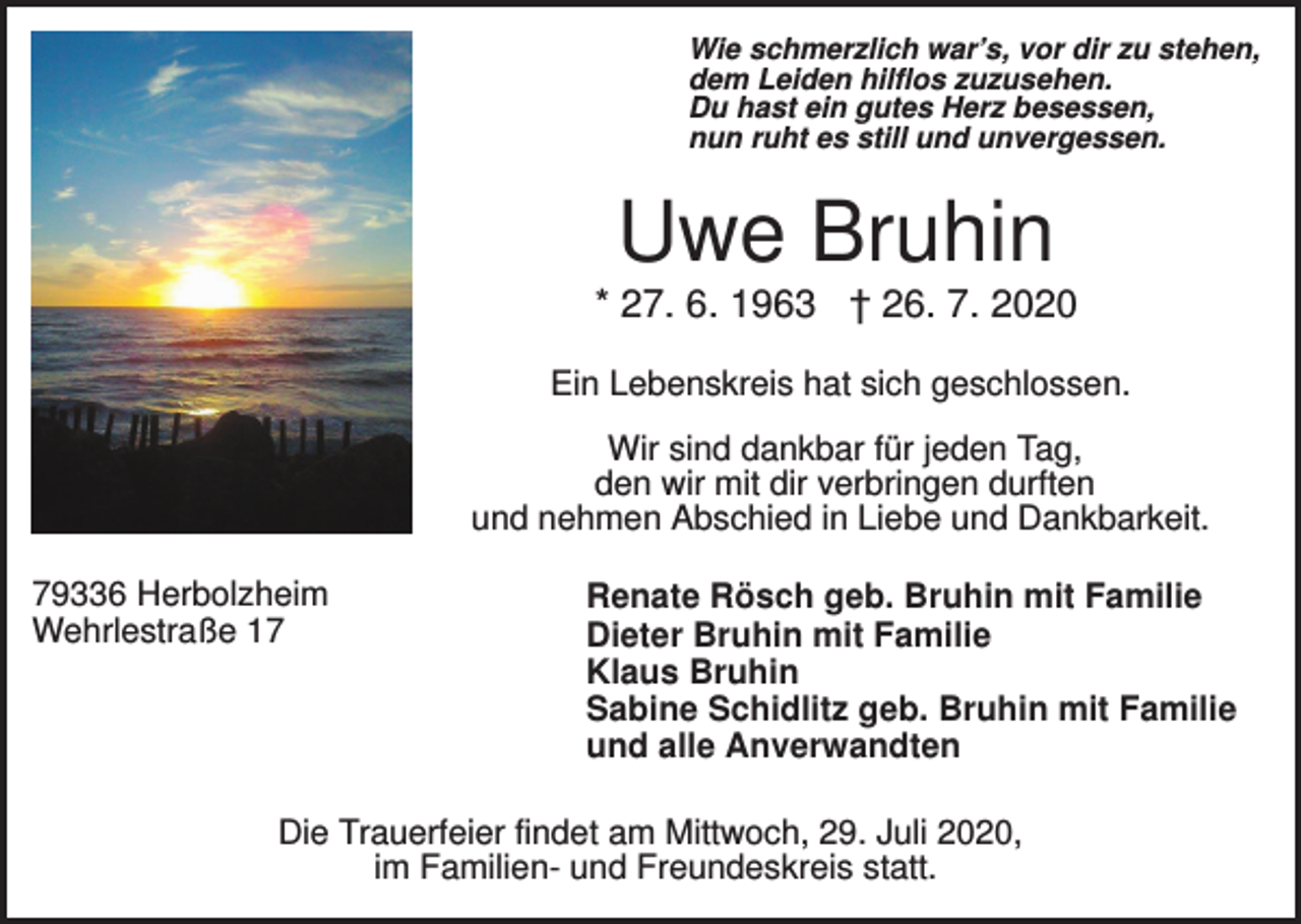 <p>Wie schmerzlich war’s, vor dir zu stehen,<br />dem Leiden hilflos zuzusehen.<br />Du hast ein gutes Herz besessen,<br />nun ruht es still und unvergessen.</p><p>Uwe Bruhin<br />* 27. 6. 1963 † 26. 7. 2020<br />Ein Lebenskreis hat sich geschlossen.<br />Wir sind dankbar für jeden Tag,<br />den wir mit dir verbringen durften<br />und nehmen Abschied in Liebe und Dankbarkeit.<br />79336 Herbolzheim<br />Wehrlestraße 17</p><p>Renate Rösch geb. Bruhin mit Familie<br />Dieter Bruhin mit Familie<br />Klaus Bruhin<br />Sabine Schidlitz geb. Bruhin mit Familie<br />und alle Anverwandten</p><p>Die Trauerfeier findet am Mittwoch, 29. Juli 2020,<br />im Familien- und Freundeskreis statt.</p>