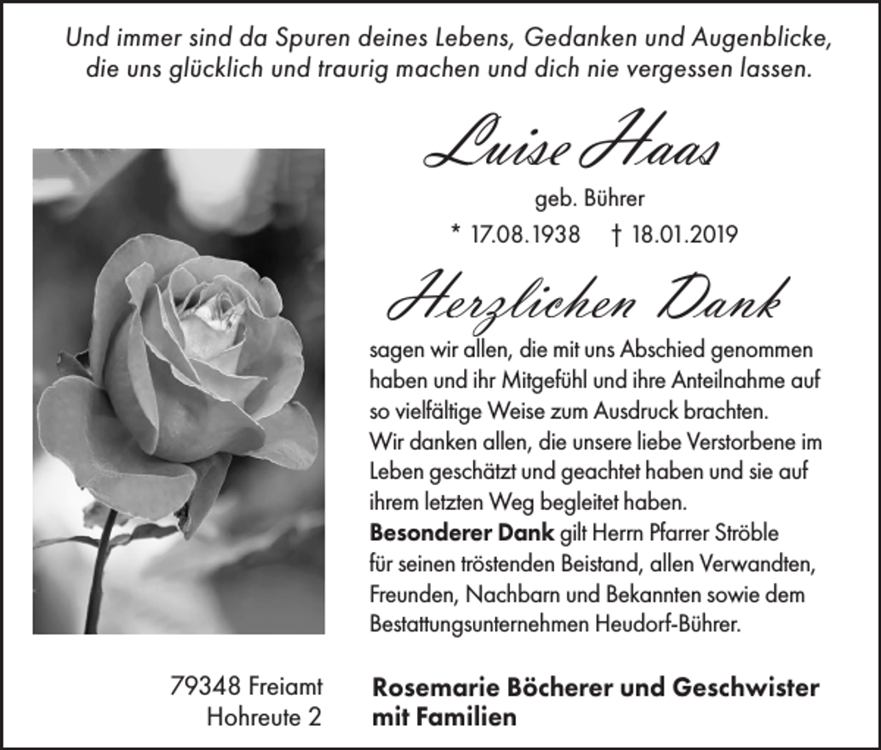 <p>Und immer sind da Spuren deines Lebens, Gedanken und Augenblicke,<br />die uns glücklich und traurig machen und dich nie vergessen lassen.</p><p>Luise Haas</p><p>geb. Bührer<br />* 17.08.1938 † 18.01.2019</p><p>Herzlichen Dank</p><p>sagen wir allen, die mit uns Abschied genommen<br />haben und ihr Mitgefühl und ihre Anteilnahme auf<br />so vielfältige Weise zum Ausdruck brachten.<br />Wir danken allen, die unsere liebe Verstorbene im<br />Leben geschätzt und geachtet haben und sie auf<br />ihrem letzten Weg begleitet haben.<br />Besonderer Dank gilt Herrn Pfarrer Ströble<br />für seinen tröstenden Beistand, allen Verwandten,<br />Freunden, Nachbarn und Bekannten sowie dem<br />Bestattungsunternehmen Heudorf-Bührer.</p><p>79348 Freiamt<br />Hohreute 2</p><p>Rosemarie Böcherer und Geschwister<br />mit Familien</p>