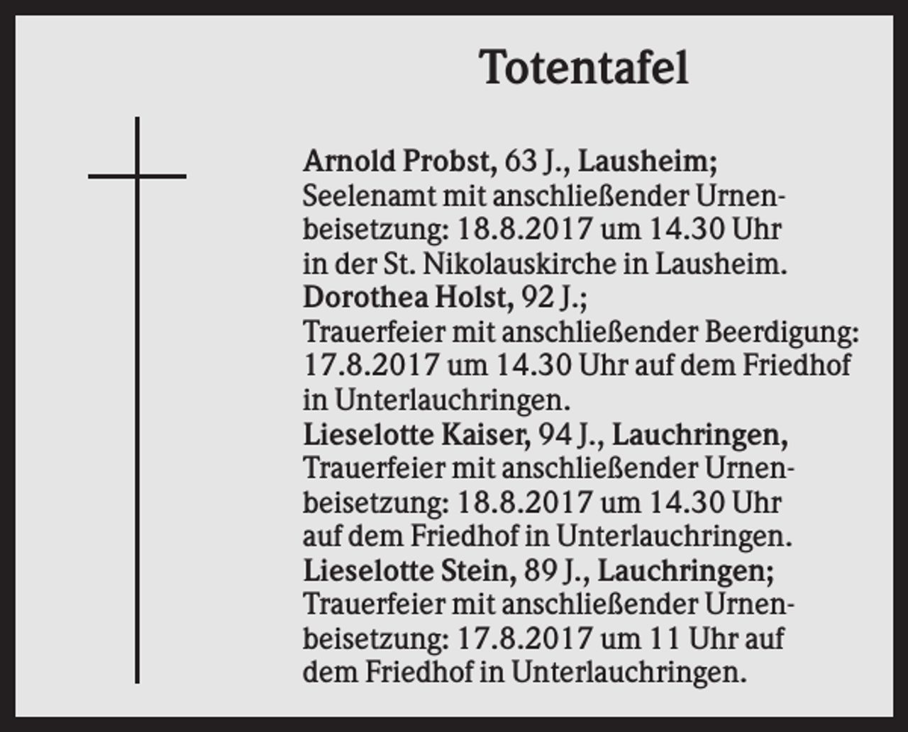 <p>Totentafel<br />Arnold Probst, 63 J., Lausheim;<br />Seelenamt mit anschließender Urnenbeisetzung: 18.8.2017 um 14.30 Uhr<br />in der St. Nikolauskirche in Lausheim.<br />Dorothea Holst, 92 J.;<br />Trauerfeier mit anschließender Beerdigung:<br />17.8.2017 um 14.30 Uhr auf dem Friedhof<br />in Unterlauchringen.<br />Lieselotte Kaiser, 94 J., Lauchringen,<br />Trauerfeier mit anschließender Urnenbeisetzung: 18.8.2017 um 14.30 Uhr<br />auf dem Friedhof in Unterlauchringen.<br />Lieselotte Stein, 89 J., Lauchringen;<br />Trauerfeier mit anschließender Urnenbeisetzung: 17.8.2017 um 11 Uhr auf<br />dem Friedhof in Unterlauchringen.</p>