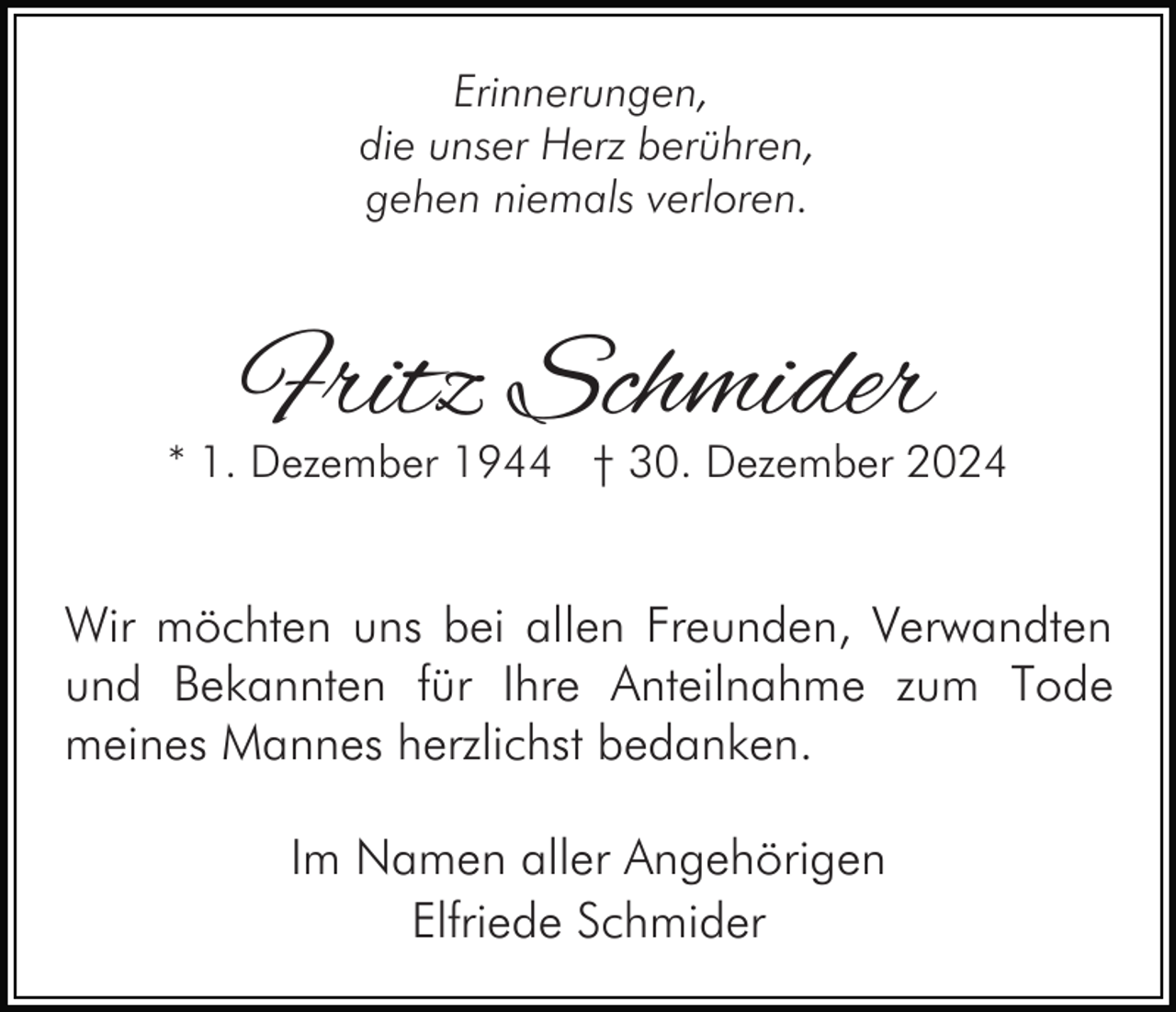 <p>Erinnerungen,<br />die unser Herz berühren,<br />gehen niemals verloren.</p><p>Fritz Schmider</p><p>* 1. Dezember 1944 † 30. Dezember 2024</p><p>Wir möchten uns bei allen Freunden, Verwandten<br />und Bekannten für Ihre Anteilnahme zum Tode<br />meines Mannes herzlichst bedanken.<br />Im Namen aller Angehörigen<br />Elfriede Schmider</p>