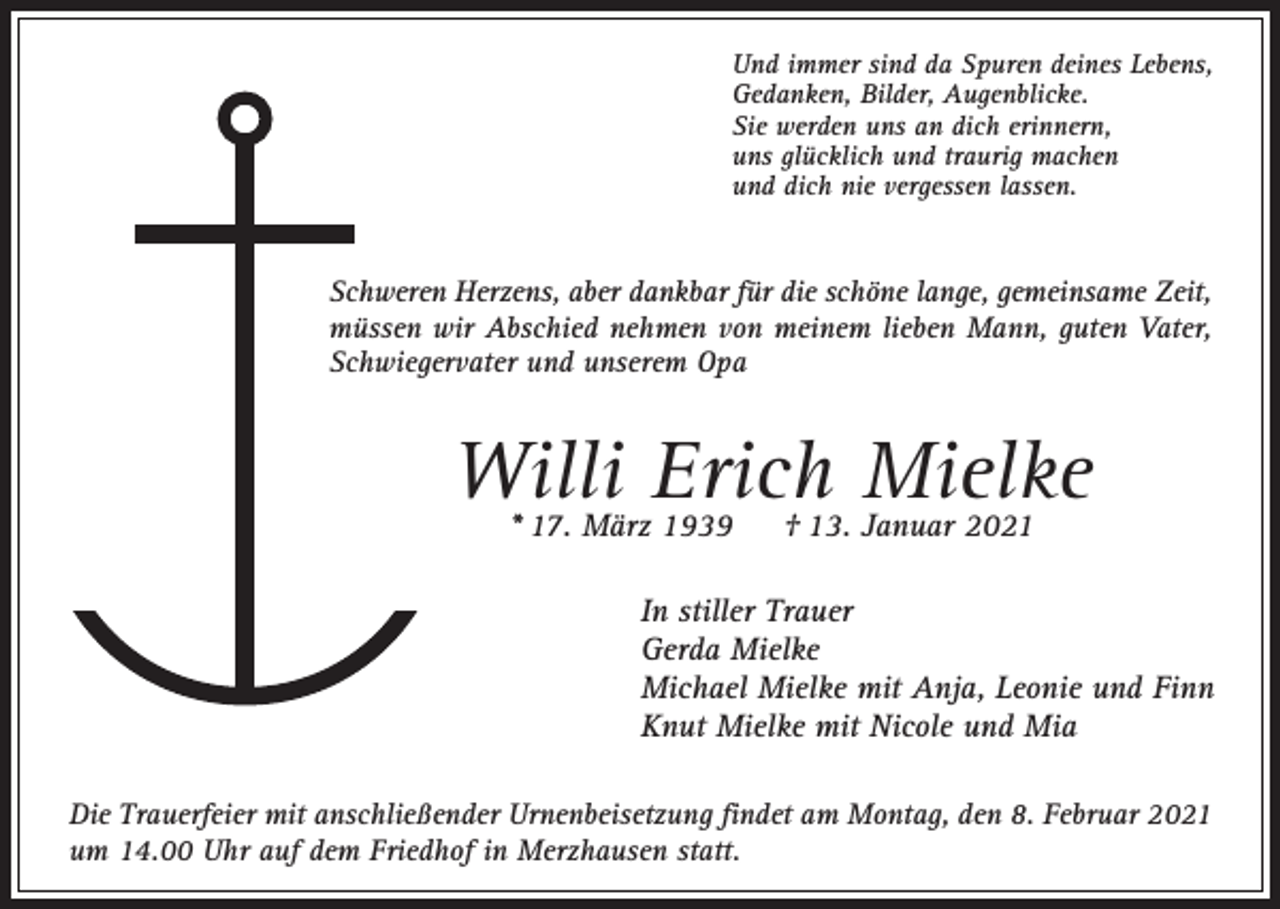 <p>Und immer sind da Spuren deines Lebens,<br />Gedanken, Bilder, Augenblicke.<br />Sie werden uns an dich erinnern,<br />uns glücklich und traurig machen<br />und dich nie vergessen lassen.</p><p>Schweren Herzens, aber dankbar für die schöne lange, gemeinsame Zeit,<br />müssen wir Abschied nehmen von meinem lieben Mann, guten Vater,<br />Schwiegervater und unserem Opa</p><p>Willi Erich Mielke<br />* 17. März 1939</p><p>† 13. Januar 2021</p><p>In stiller Trauer<br />Gerda Mielke<br />Michael Mielke mit Anja, Leonie und Finn<br />Knut Mielke mit Nicole und Mia<br />Die Trauerfeier mit anschließender Urnenbeisetzung findet am Montag, den 8. Februar 2021<br />um 14.00 Uhr auf dem Friedhof in Merzhausen statt.</p>