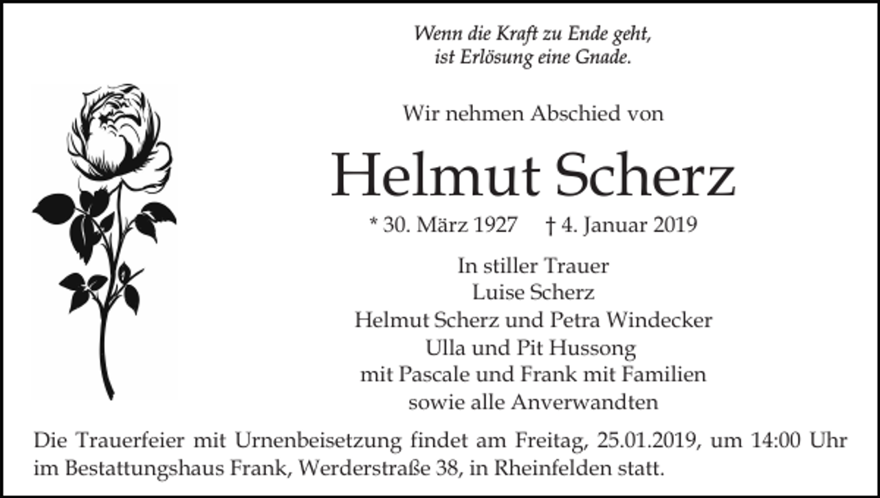 <p>Wenn die Kraft zu Ende geht,<br />ist Erlösung eine Gnade.</p><p>Wir nehmen Abschied von</p><p>Helmut Scherz<br />* 30. März 1927</p><p>† 4. Januar 2019</p><p>In stiller Trauer<br />Luise Scherz<br />Helmut Scherz und Petra Windecker<br />Ulla und Pit Hussong<br />mit Pascale und Frank mit Familien<br />sowie alle Anverwandten<br />Die Trauerfeier mit Urnenbeisetzung findet am Freitag, 25.01.2019, um 14:00 Uhr<br />im Bestattungshaus Frank, Werderstraße 38, in Rheinfelden statt.</p>
