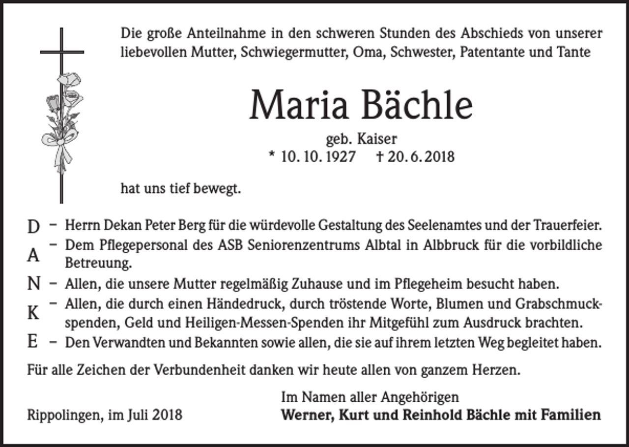 <p>Die große Anteilnahme in den schweren Stunden des Abschieds von unserer<br />liebevollen Mutter, Schwiegermutter, Oma, Schwester, Patentante und Tante</p><p>Maria Bächle<br />geb. Kaiser<br />* 10. 10. 1927 † 20. 6. 2018</p><p>hat uns tief bewegt.</p><p>D<br />A<br />N<br />K<br />E</p><p>– Herrn Dekan Peter Berg für die würdevolle Gestaltung des Seelenamtes und der Trauerfeier.<br />– Dem Pflegepersonal des ASB Seniorenzentrums Albtal in Albbruck für die vorbildliche<br />Betreuung.<br />– Allen, die unsere Mutter regelmäßig Zuhause und im Pflegeheim besucht haben.<br />– Allen, die durch einen Händedruck, durch tröstende Worte, Blumen und Grabschmuckspenden, Geld und Heiligen-Messen-Spenden ihr Mitgefühl zum Ausdruck brachten.<br />– Den Verwandten und Bekannten sowie allen, die sie auf ihrem letzten Weg begleitet haben.</p><p>Für alle Zeichen der Verbundenheit danken wir heute allen von ganzem Herzen.</p><p>Rippolingen, im Juli 2018</p><p>Im Namen aller Angehörigen<br />Werner, Kurt und Reinhold Bächle mit Familien</p>