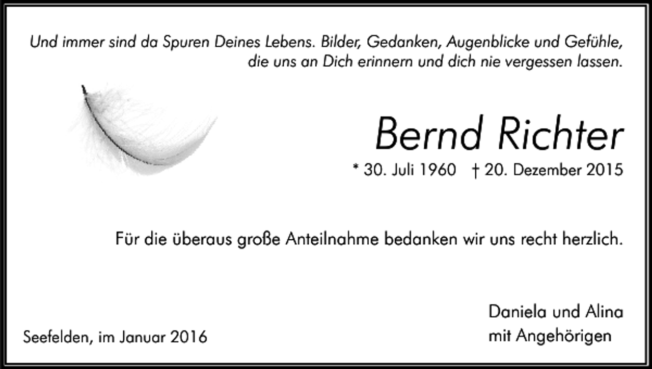 <p>Und immer sind da Spuren Deines Lebens. Bilder, Gedanken, Augenblicke und Gefühle,<br />die uns an Dich erinnern und dich nie vergessen lassen.</p><p>Bernd Richter</p><p>* 30. Juli 1960 † 20. Dezember 2015</p><p>Für die überaus große Anteilnahme bedanken wir uns recht herzlich.</p><p>Seefelden, im Januar 2016</p><p>Daniela und Alina<br />mit Angehörigen</p>