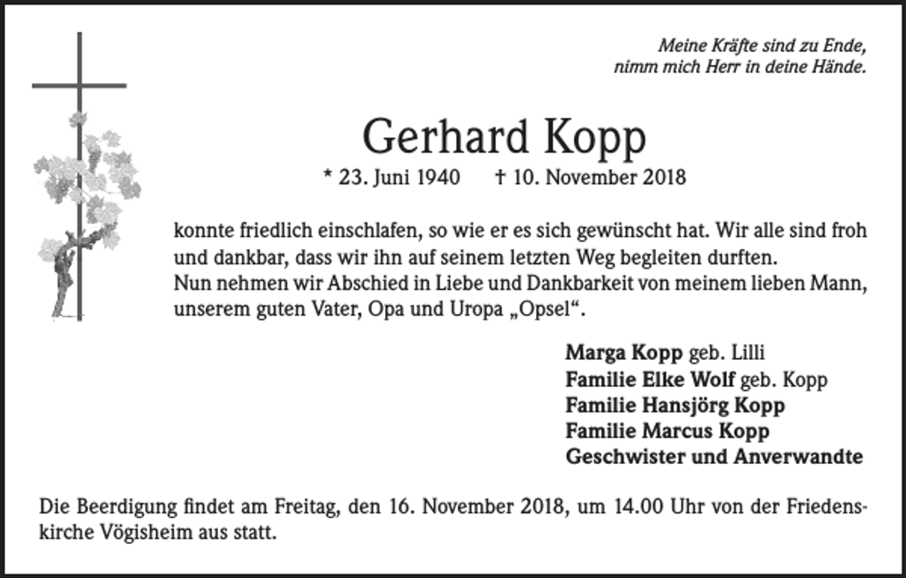 <p>Meine Kräfte sind zu Ende,<br />nimm mich Herr in deine Hände.</p><p>Gerhard Kopp</p><p>* 23. Juni 1940</p><p>† 10. November 2018</p><p>konnte friedlich einschlafen, so wie er es sich gewünscht hat. Wir alle sind froh<br />und dankbar, dass wir ihn auf seinem letzten Weg begleiten durften.<br />Nun nehmen wir Abschied in Liebe und Dankbarkeit von meinem lieben Mann,<br />unserem guten Vater, Opa und Uropa „Opsel“.<br />Marga Kopp geb. Lilli<br />Familie Elke Wolf geb. Kopp<br />Familie Hansjörg Kopp<br />Familie Marcus Kopp<br />Geschwister und Anverwandte<br />Die Beerdigung findet am Freitag, den 16. November 2018, um 14.00 Uhr von der Friedenskirche Vögisheim aus statt.</p>
