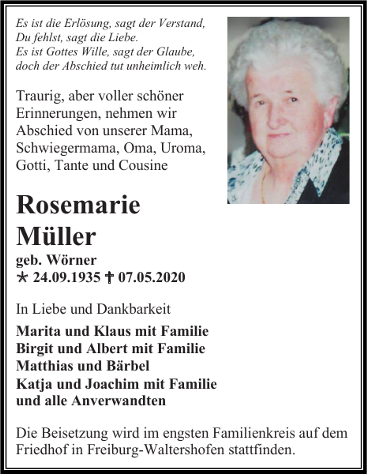 <p>Es ist die Erlösung, sagt der Verstand,<br />Du fehlst, sagt die Liebe.<br />Es ist Gottes Wille, sagt der Glaube,<br />doch der Abschied tut unheimlich weh.</p><p>Traurig, aber voller schöner<br />Erinnerungen, nehmen wir<br />Abschied von unserer Mama,<br />Schwiegermama, Oma, Uroma,<br />Gotti, Tante und Cousine</p><p>Rosemarie<br />Müller<br />geb. Wörner<br /> 24.09.1935  07.05.2020<br />In Liebe und Dankbarkeit<br />Marita und Klaus mit Familie<br />Birgit und Albert mit Familie<br />Matthias und Bärbel<br />Katja und Joachim mit Familie<br />und alle Anverwandten<br />Die Beisetzung wird im engsten Familienkreis auf dem<br />Friedhof in Freiburg-Waltershofen stattfinden.</p>