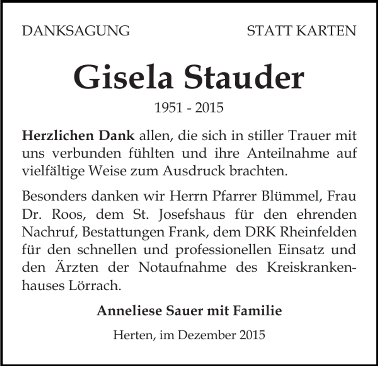 <p>DANKSAGUNG</p><p>STATT KARTEN</p><p>Gisela Stauder<br />1951 - 2015<br />Herzlichen Dank allen, die sich in stiller Trauer mit<br />uns verbunden fühlten und ihre Anteilnahme auf<br />vielfältige Weise zum Ausdruck brachten.<br />Besonders danken wir Herrn Pfarrer Blümmel, Frau<br />Dr. Roos, dem St. Josefshaus für den ehrenden<br />Nachruf, Bestattungen Frank, dem DRK Rheinfelden<br />für den schnellen und professionellen Einsatz und<br />den Ärzten der Notaufnahme des Kreiskrankenhauses Lörrach.<br />Anneliese Sauer mit Familie<br />Herten, im Dezember 2015</p>