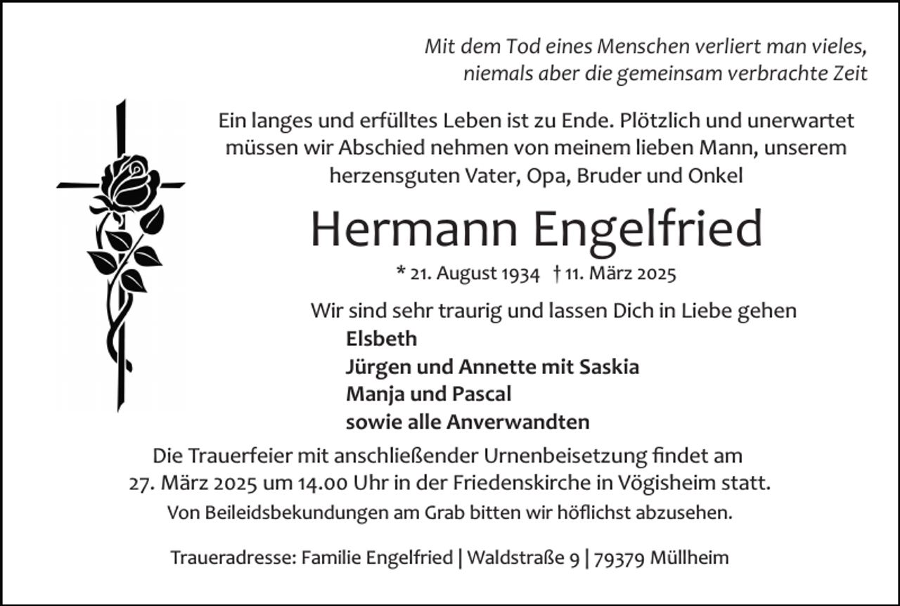 <p>Mit dem Tod eines Menschen verliert man vieles,<br />niemals aber die gemeinsam verbrachte Zeit<br />Ein langes und erfülltes Leben ist zu Ende. Plötzlich und unerwartet<br />müssen wir Abschied nehmen von meinem lieben Mann, unserem<br />herzensguten Vater, Opa, Bruder und Onkel</p><p>Hermann Engelfried<br />* 21. August 1934 † 11. März 2025</p><p>Wir sind sehr traurig und lassen Dich in Liebe gehen<br />Elsbeth<br />Jürgen und Annette mit Saskia<br />Manja und Pascal<br />sowie alle Anverwandten<br />Die Trauerfeier mit anschließender Urnenbeisetzung ﬁndet am<br />27. März 2025 um 14.00 Uhr in der Friedenskirche in Vögisheim statt.<br />Von Beileidsbekundungen am Grab bitten wir höﬂichst abzusehen.<br />Traueradresse: Familie Engelfried | Waldstraße 9 | 79379 Müllheim</p>