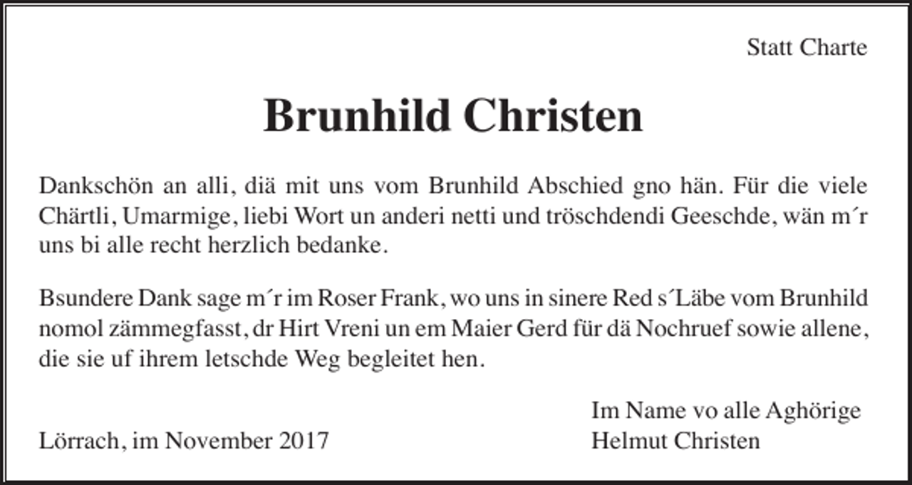 <p>Statt Charte</p><p>Brunhild Christen<br />Dankschön an alli, diä mit uns vom Brunhild Abschied gno hän. Für die viele<br />Chärtli, Umarmige, liebi Wort un anderi netti und tröschdendi Geeschde, wän m´r<br />uns bi alle recht herzlich bedanke.<br />Bsundere Dank sage m´r im Roser Frank, wo uns in sinere Red s´Läbe vom Brunhild<br />nomol zämmegfasst, dr Hirt Vreni un em Maier Gerd für dä Nochruef sowie allene,<br />die sie uf ihrem letschde Weg begleitet hen.<br />Lörrach, im November 2017</p><p>Im Name vo alle Aghörige<br />Helmut Christen</p>