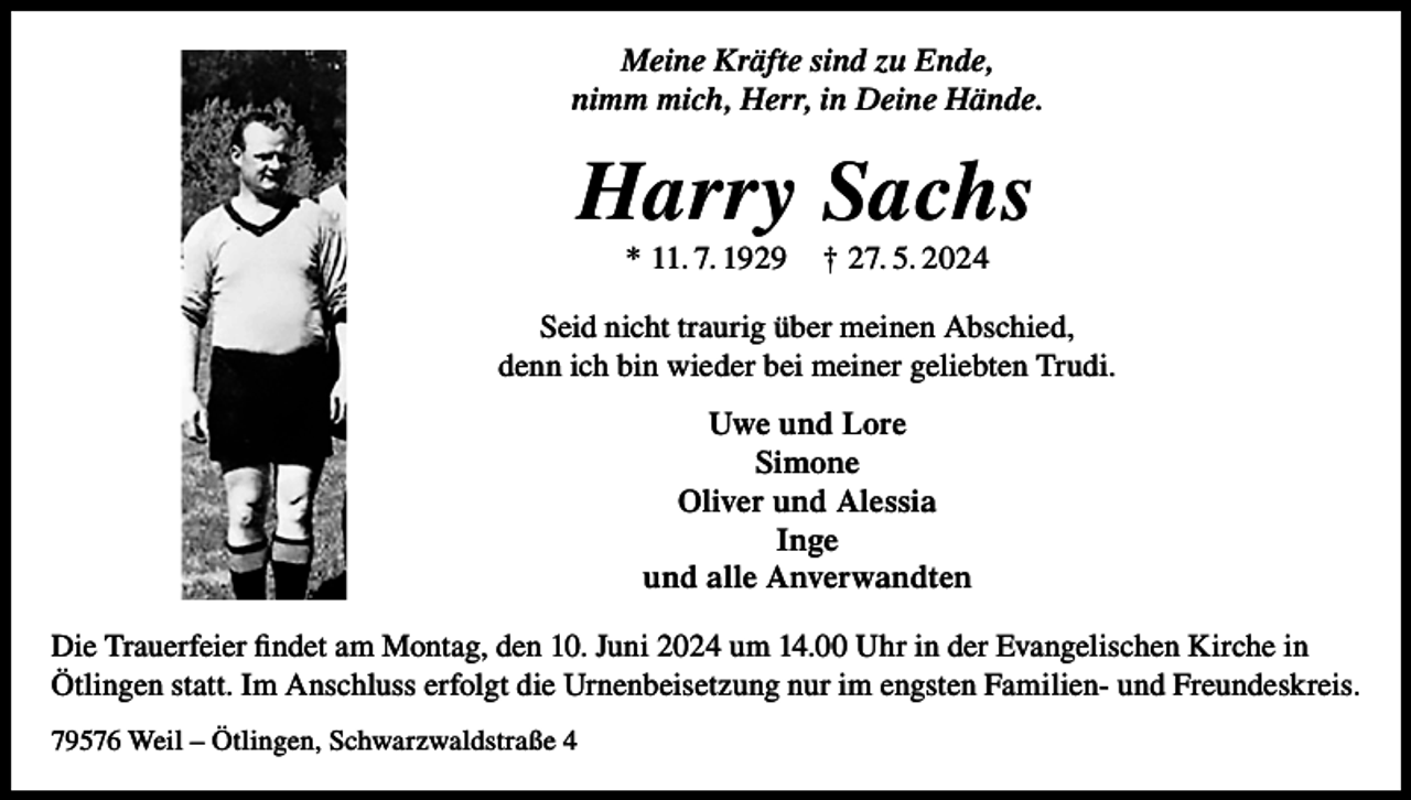<p>Meine Kräfte sind zu Ende,<br />nimm mich, Herr, in Deine Hände.</p><p>Harry Sachs<br />* 11. 7. 1929</p><p>† 27. 5. 2024</p><p>Seid nicht traurig über meinen Abschied,<br />denn ich bin wieder bei meiner geliebten Trudi.<br />Uwe und Lore<br />Simone<br />Oliver und Alessia<br />Inge<br />und alle Anverwandten<br />Die Trauerfeier findet am Montag, den 10. Juni 2024 um 14.00 Uhr in der Evangelischen Kirche in<br />Ötlingen statt. Im Anschluss erfolgt die Urnenbeisetzung nur im engsten Familien- und Freundeskreis.<br />79576 Weil – Ötlingen, Schwarzwaldstraße 4</p>