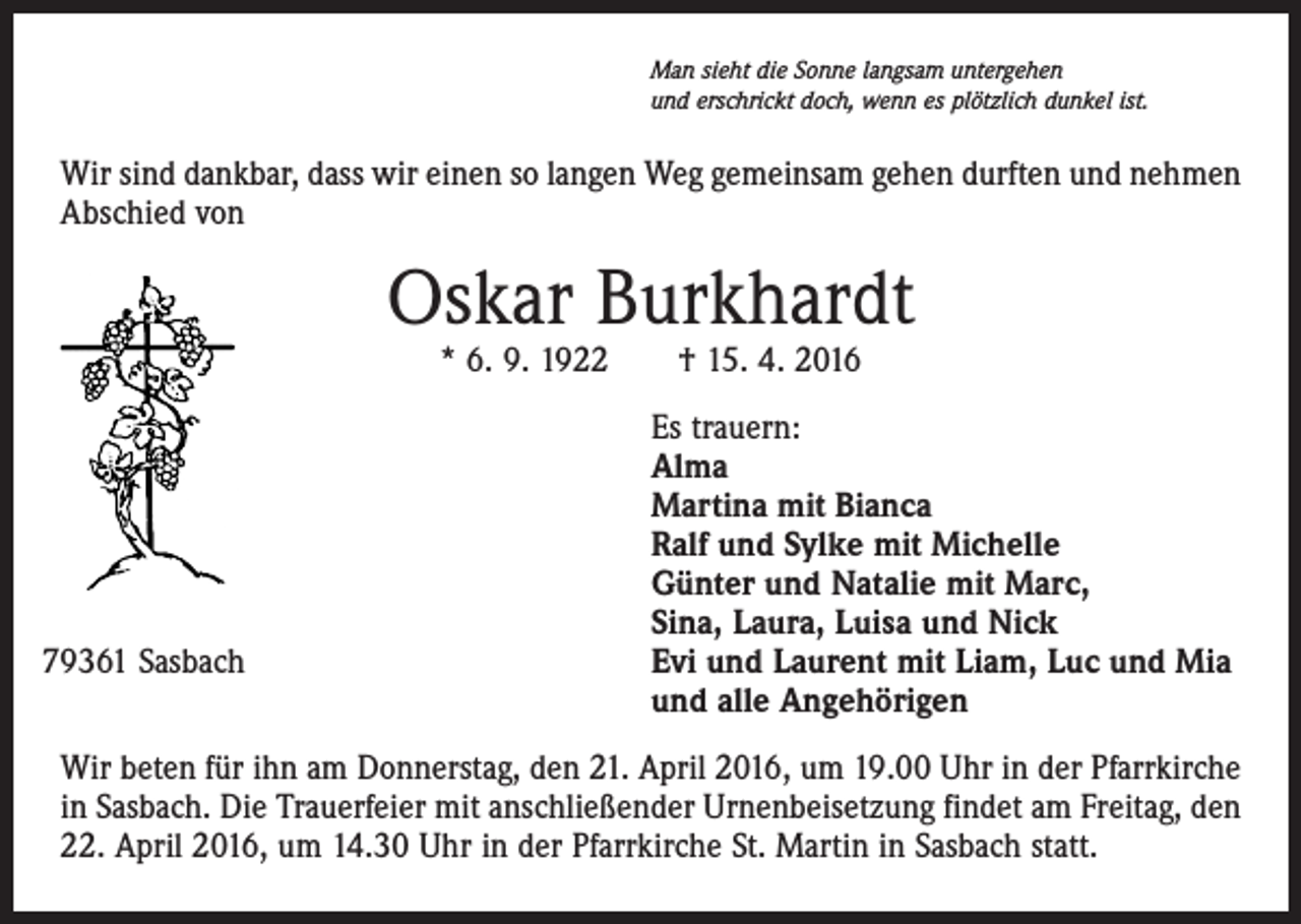 <p>Man sieht die Sonne langsam untergehen<br />und erschrickt doch, wenn es plötzlich dunkel ist.</p><p>Wir sind dankbar, dass wir einen so langen Weg gemeinsam gehen durften und nehmen<br />Abschied von</p><p>Oskar Burkhardt<br />* 6. 9. 1922 † 15. 4. 2016</p><p>79361 Sasbach</p><p>Es trauern:<br />Alma<br />Martina mit Bianca<br />Ralf und Sylke mit Michelle<br />Günter und Natalie mit Marc,<br />Sina, Laura, Luisa und Nick<br />Evi und Laurent mit Liam, Luc und Mia<br />und alle Angehörigen</p><p>Wir beten für ihn am Donnerstag, den 21. April 2016, um 19.00 Uhr in der Pfarrkirche<br />in Sasbach. Die Trauerfeier mit anschließender Urnenbeisetzung findet am Freitag, den<br />22. April 2016, um 14.30 Uhr in der Pfarrkirche St. Martin in Sasbach statt.</p>
