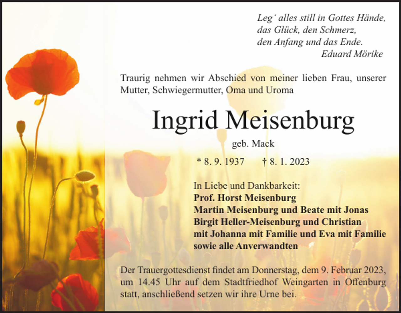 <p>Leg‘ alles still in Gottes Hände,<br />das Glück, den Schmerz,<br />den Anfang und das Ende.<br />Eduard Mörike<br />Traurig nehmen wir Abschied von meiner lieben Frau, unserer<br />Mutter, Schwiegermutter, Oma und Uroma</p><p>Ingrid Meisenburg<br />geb. Mack<br />* 8. 9. 1937</p><p>† 8. 1. 2023</p><p>In Liebe und Dankbarkeit:<br />Prof. Horst Meisenburg<br />Martin Meisenburg und Beate mit Jonas<br />Birgit Heller-Meisenburg und Christian<br />mit Johanna mit Familie und Eva mit Familie<br />sowie alle Anverwandten<br />Der Trauergottesdienst findet am Donnerstag, dem 9. Februar 2023,<br />um 14.45 Uhr auf dem Stadtfriedhof Weingarten in Offenburg<br />statt, anschließend setzen wir ihre Urne bei.</p>