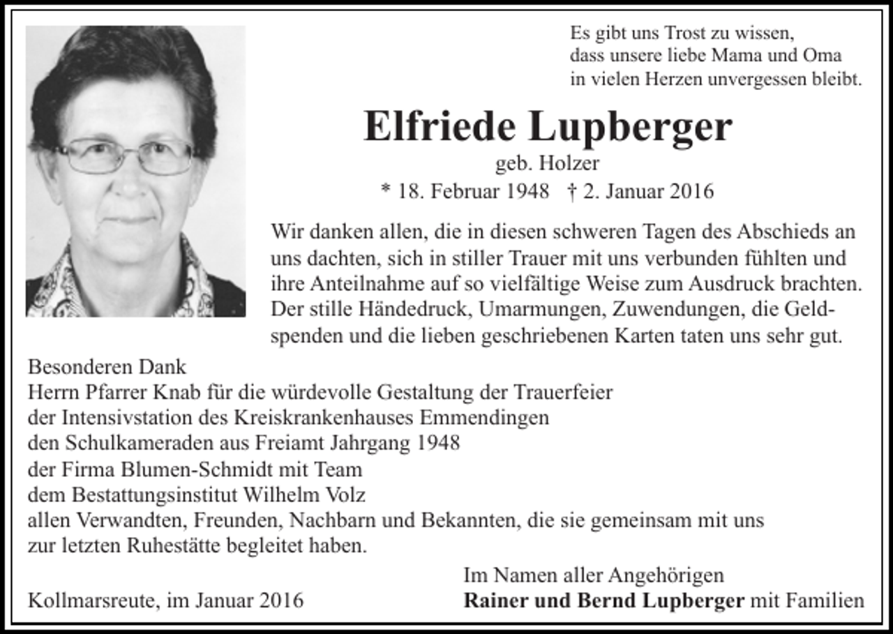 <p>Es gibt uns Trost zu wissen,<br />dass unsere liebe Mama und Oma<br />in vielen Herzen unvergessen bleibt.</p><p>Elfriede Lupberger<br />geb. Holzer<br />* 18. Februar 1948 † 2. Januar 2016<br />Wir danken allen, die in diesen schweren Tagen des Abschieds an<br />uns dachten, sich in stiller Trauer mit uns verbunden fühlten und<br />ihre Anteilnahme auf so vielfältige Weise zum Ausdruck brachten.<br />Der stille Händedruck, Umarmungen, Zuwendungen, die Geldspenden und die lieben geschriebenen Karten taten uns sehr gut.<br />Besonderen Dank<br />Herrn Pfarrer Knab für die würdevolle Gestaltung der Trauerfeier<br />der Intensivstation des Kreiskrankenhauses Emmendingen<br />den Schulkameraden aus Freiamt Jahrgang 1948<br />der Firma Blumen-Schmidt mit Team<br />dem Bestattungsinstitut Wilhelm Volz<br />allen Verwandten, Freunden, Nachbarn und Bekannten, die sie gemeinsam mit uns<br />zur letzten Ruhestätte begleitet haben.<br />Im Namen aller Angehörigen<br />Rainer und Bernd Lupberger mit Familien<br />Kollmarsreute, im Januar 2016</p>