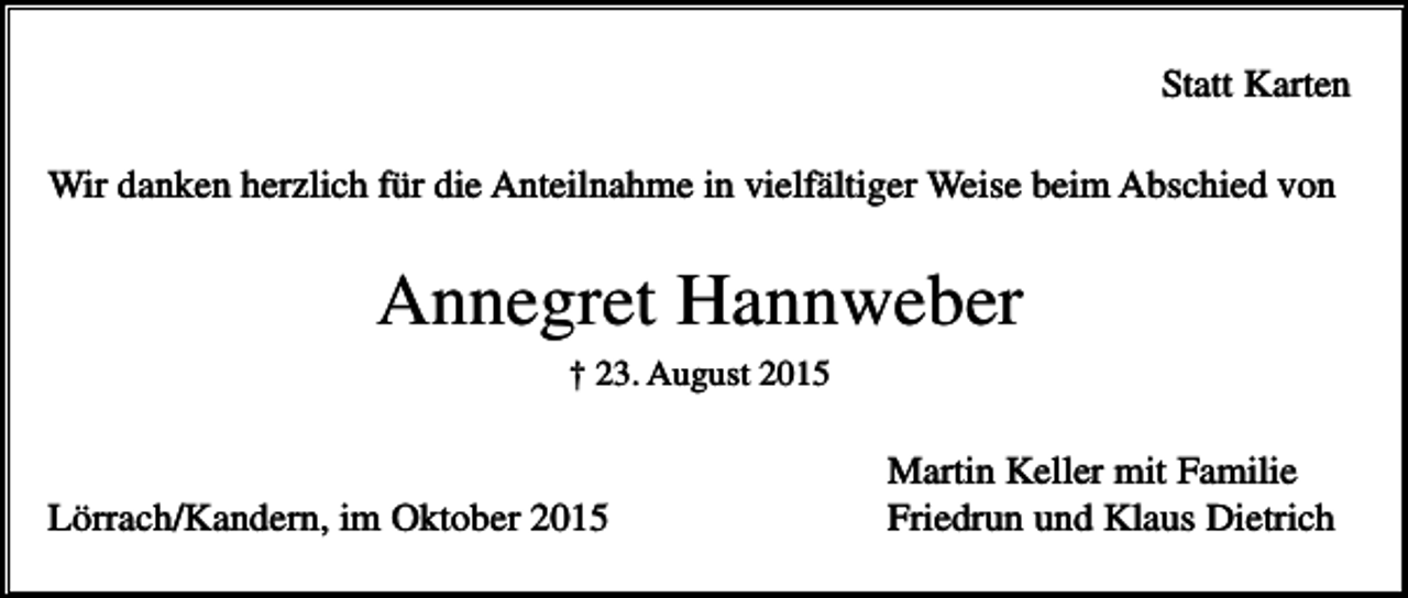 <p>Statt Karten<br />Wir danken herzlich für die Anteilnahme in vielfältiger Weise beim Abschied von</p><p>Annegret Hannweber<br />† 23. August 2015</p><p>Lörrach/Kandern, im Oktober 2015</p><p>Martin Keller mit Familie<br />Friedrun und Klaus Dietrich</p>