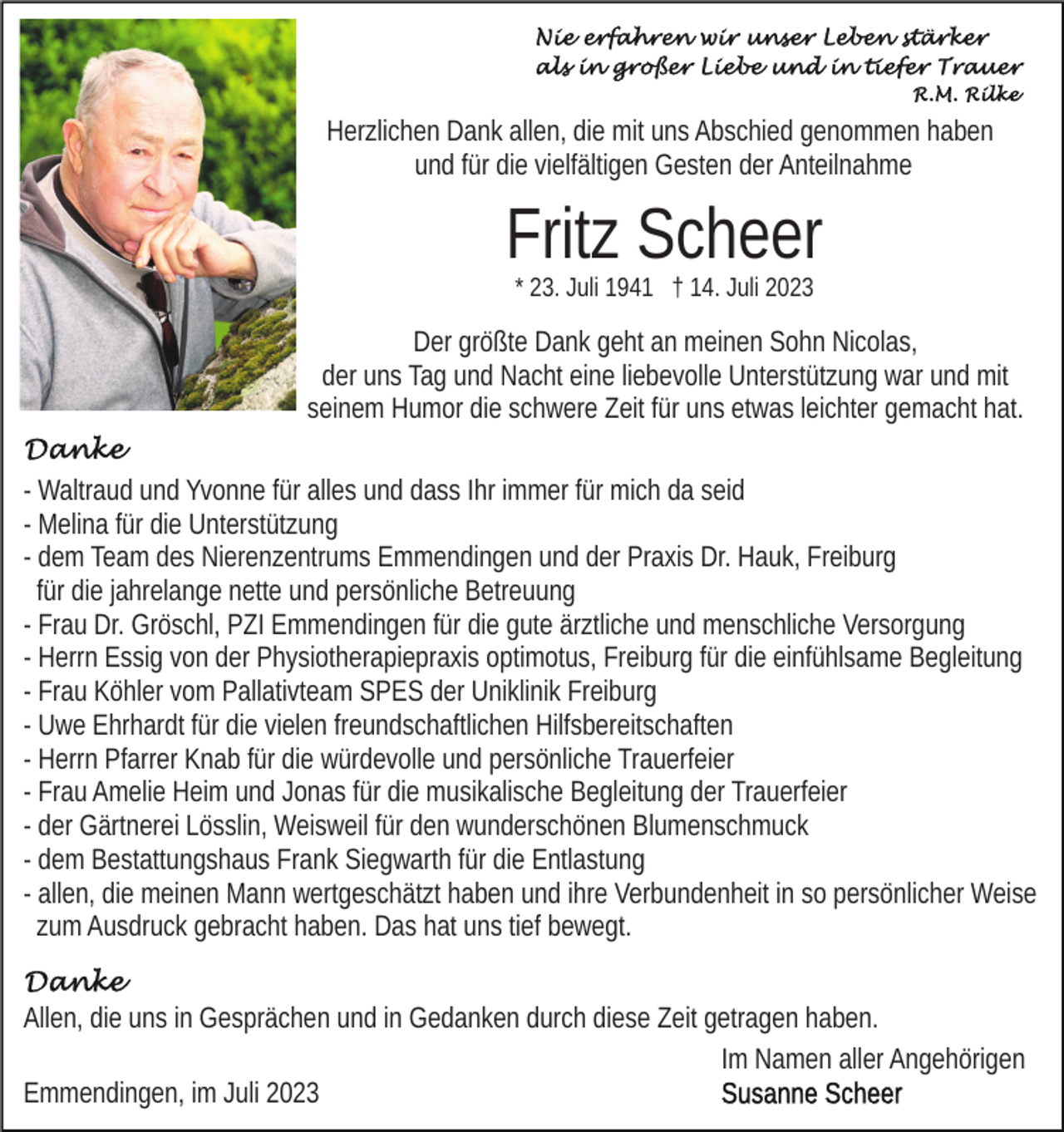 <p>Herzlichen Dank allen, die mit uns Abschied genommen haben<br />und für die vielfältigen Gesten der Anteilnahme</p><p>Fritz Scheer<br />* 23. Juli 1941 † 14. Juli 2023</p><p>Der größte Dank geht an meinen Sohn Nicolas,<br />der uns Tag und Nacht eine liebevolle Unterstützung war und mit<br />seinem Humor die schwere Zeit für uns etwas leichter gemacht hat.<br />- Waltraud und Yvonne für alles und dass Ihr immer für mich da seid<br />- Melina für die Unterstützung<br />- dem Team des Nierenzentrums Emmendingen und der Praxis Dr. Hauk, Freiburg<br />für die jahrelange nette und persönliche Betreuung<br />- Frau Dr. Gröschl, PZI Emmendingen für die gute ärztliche und menschliche Versorgung<br />- Herrn Essig von der Physiotherapiepraxis optimotus, Freiburg für die einfühlsame Begleitung<br />- Frau Köhler vom Pallativteam SPES der Uniklinik Freiburg<br />- Uwe Ehrhardt für die vielen freundschaftlichen Hilfsbereitschaften<br />- Herrn Pfarrer Knab für die würdevolle und persönliche Trauerfeier<br />- Frau Amelie Heim und Jonas für die musikalische Begleitung der Trauerfeier<br />- der Gärtnerei Lösslin, Weisweil für den wunderschönen Blumenschmuck<br />- dem Bestattungshaus Frank Siegwarth für die Entlastung<br />- allen, die meinen Mann wertgeschätzt haben und ihre Verbundenheit in so persönlicher Weise<br />zum Ausdruck gebracht haben. Das hat uns tief bewegt.<br />Allen, die uns in Gesprächen und in Gedanken durch diese Zeit getragen haben.<br />Im Namen aller Angehörigen<br />Emmendingen, im Juli 2023</p>