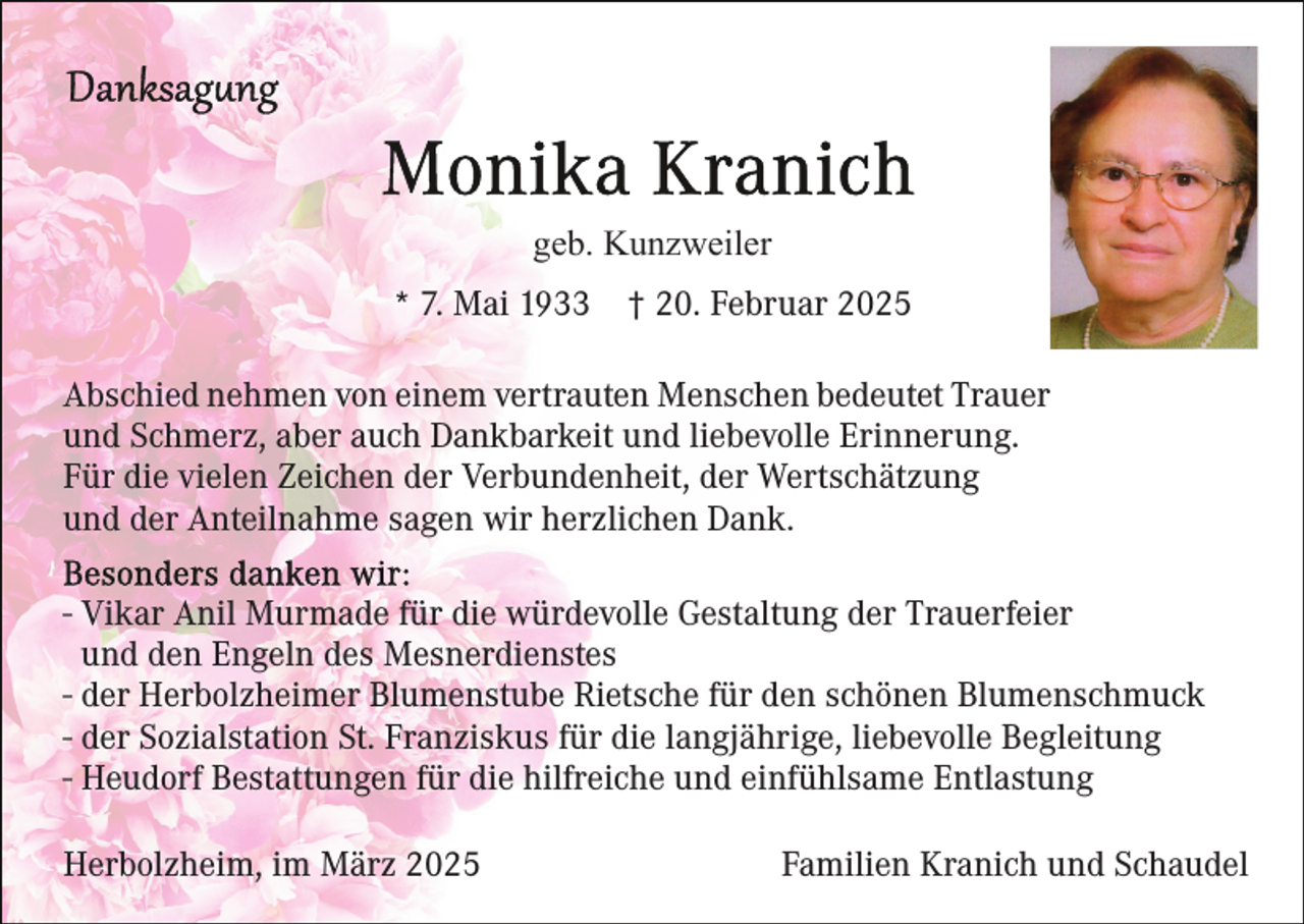 <p>geb. Kunzweiler<br />* 7. Mai 1933</p><p>† 20. Februar 2025</p><p>Abschied nehmen von einem vertrauten Menschen bedeutet Trauer<br />und Schmerz, aber auch Dankbarkeit und liebevolle Erinnerung.<br />Für die vielen Zeichen der Verbundenheit, der Wertschätzung<br />und der Anteilnahme sagen wir herzlichen Dank.<br />- Vikar Anil Murmade für die würdevolle Gestaltung der Trauerfeier<br />und den Engeln des Mesnerdienstes<br />- der Herbolzheimer Blumenstube Rietsche für den schönen Blumenschmuck<br />- der Sozialstation St. Franziskus für die langjährige, liebevolle Begleitung<br />- Heudorf Bestattungen für die hilfreiche und einfühlsame Entlastung<br />Herbolzheim, im März 2025</p><p>Familien Kranich und Schaudel</p>