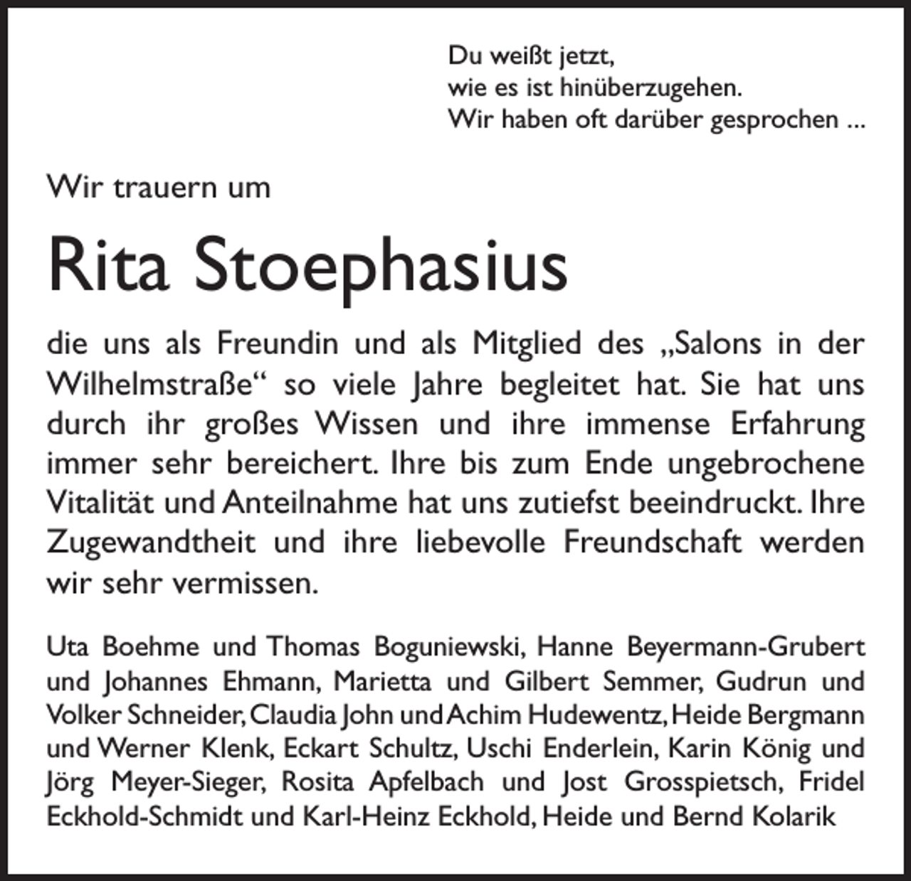 <p>Du weißt jetzt,<br />wie es ist hinüberzugehen.<br />Wir haben oft darüber gesprochen . . .</p><p>Wir trauern um</p><p>Rita Stoephasius<br />die uns als Freundin und als Mitglied des „Salons in der<br />Wilhelmstraße“ so viele Jahre begleitet hat. Sie hat uns<br />durch ihr großes Wissen und ihre immense Erfahrung<br />immer sehr bereichert. Ihre bis zum Ende ungebrochene<br />­Vitalität und Anteilnahme hat uns zutiefst beeindruckt. Ihre<br />Zugewandtheit und ihre liebevolle Freundschaft werden<br />wir sehr vermissen.<br />Uta Boehme und Thomas Boguniewski, Hanne Beyermann-Grubert<br />und Johannes Ehmann, Marietta und Gilbert Semmer, Gudrun und<br />­Volker Schneider, Claudia John und Achim Hudewentz, Heide B<br />­ ergmann<br />und Werner Klenk, Eckart Schultz, Uschi Enderlein, Karin König und<br />Jörg Meyer-Sieger, Rosita Apfelbach und Jost Grosspietsch, Fridel<br />­Eckhold-Schmidt und Karl-Heinz Eckhold, Heide und Bernd Kolarik</p>