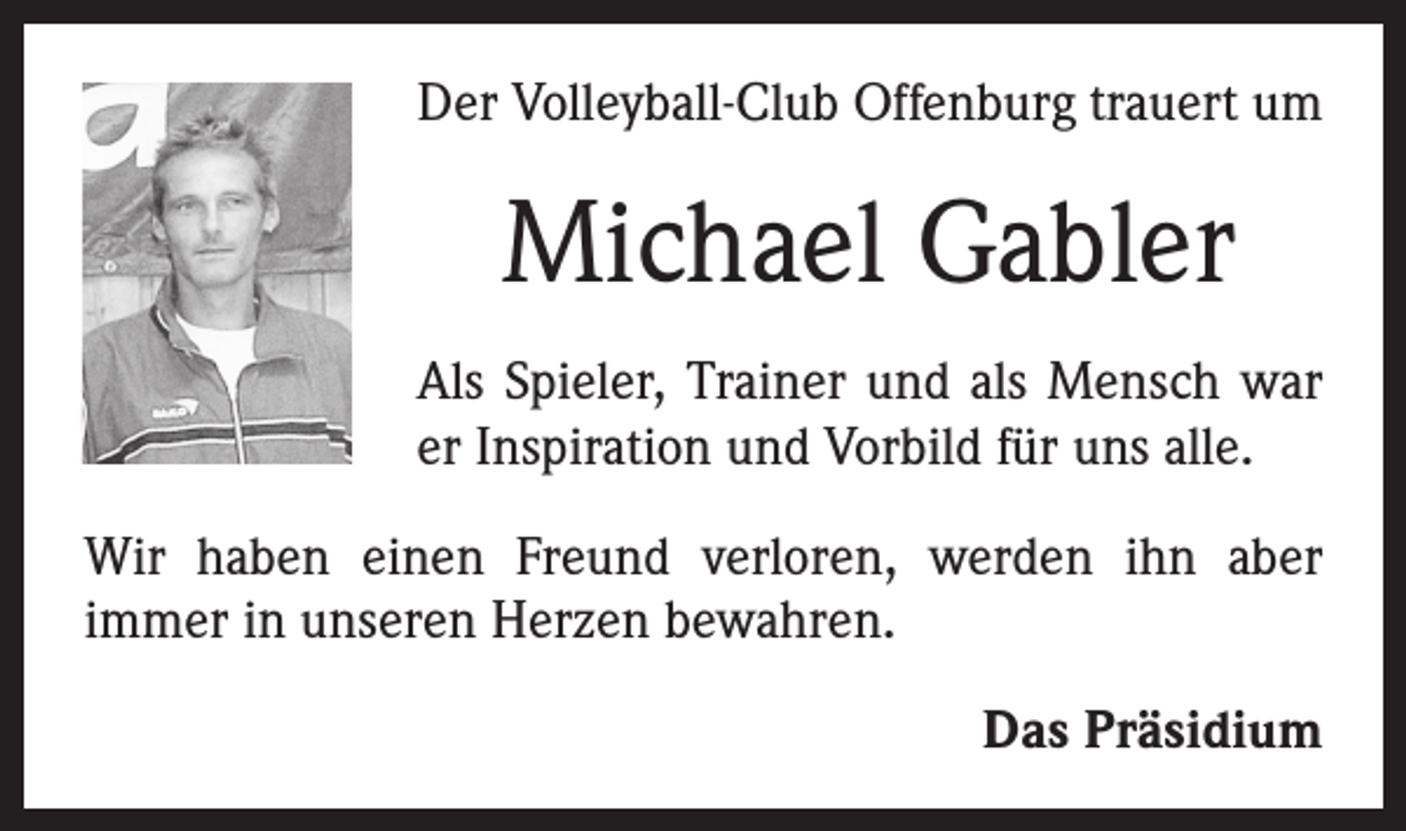 <p>Der Volleyball-Club Offenburg trauert um</p><p>Michael Gabler<br />Als Spieler, Trainer und als Mensch war<br />er Inspiration und Vorbild für uns alle.<br />Wir haben einen Freund verloren, werden ihn aber<br />­immer in unseren Herzen bewahren.<br />Das Präsidium</p>