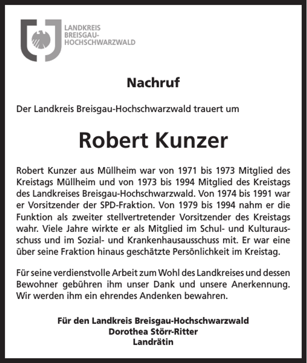 <p>LANDKREIS<br />BREISGAUHOCHSCHWARZWALD</p><p>Nachruf<br />Der Landkreis Breisgau-Hochschwarzwald trauert um</p><p>Robert Kunzer<br />Robert Kunzer aus Müllheim war von 1971 bis 1973 Mitglied des<br />­Kreistags Müllheim und von 1973 bis 1994 Mitglied des Kreistags<br />des Landkreises Breisgau-Hochschwarzwald. Von 1974 bis 1991 war<br />er Vorsitzender der SPD-Fraktion. Von 1979 bis 1994 nahm er die<br />­Funktion als zweiter stellvertretender Vorsitzender des Kreistags<br />wahr. Viele Jahre wirkte er als Mitglied im Schul- und Kulturausschuss und im Sozial- und Krankenhausausschuss mit. Er war eine<br />über seine Fraktion hinaus geschätzte Persönlichkeit im Kreistag.<br />Für seine verdienstvolle Arbeit zum Wohl des Landkreises und d<br />­ essen<br />Bewohner gebühren ihm unser Dank und unsere Anerkennung.<br />Wir werden ihm ein ehrendes Andenken bewahren.<br />Für den Landkreis Breisgau-Hochschwarzwald<br />Dorothea Störr-Ritter<br />Landrätin</p>