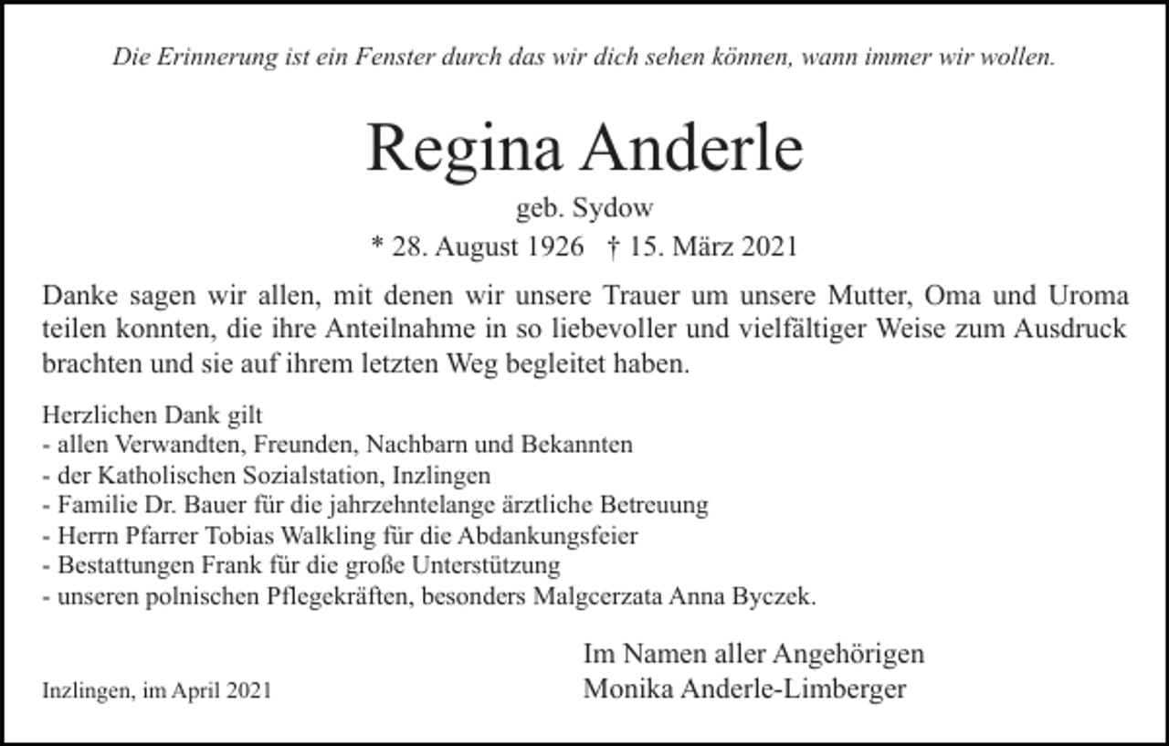 <p>Die Erinnerung ist ein Fenster durch das wir dich sehen können, wann immer wir wollen.</p><p>Regina Anderle<br />geb. Sydow<br />* 28. August 1926 † 15. März 2021<br />Danke sagen wir allen, mit denen wir unsere Trauer um unsere Mutter, Oma und Uroma<br />teilen konnten, die ihre Anteilnahme in so liebevoller und vielfältiger Weise zum Ausdruck<br />brachten und sie auf ihrem letzten Weg begleitet haben.<br />Herzlichen Dank gilt<br />- allen Verwandten, Freunden, Nachbarn und Bekannten<br />- der Katholischen Sozialstation, Inzlingen<br />- Familie Dr. Bauer für die jahrzehntelange ärztliche Betreuung<br />- Herrn Pfarrer Tobias Walkling für die Abdankungsfeier<br />- Bestattungen Frank für die große Unterstützung<br />- unseren polnischen Pflegekräften, besonders Malgcerzata Anna Byczek.</p><p>Inzlingen, im April 2021</p><p>Im Namen aller Angehörigen<br />Monika Anderle-Limberger</p>