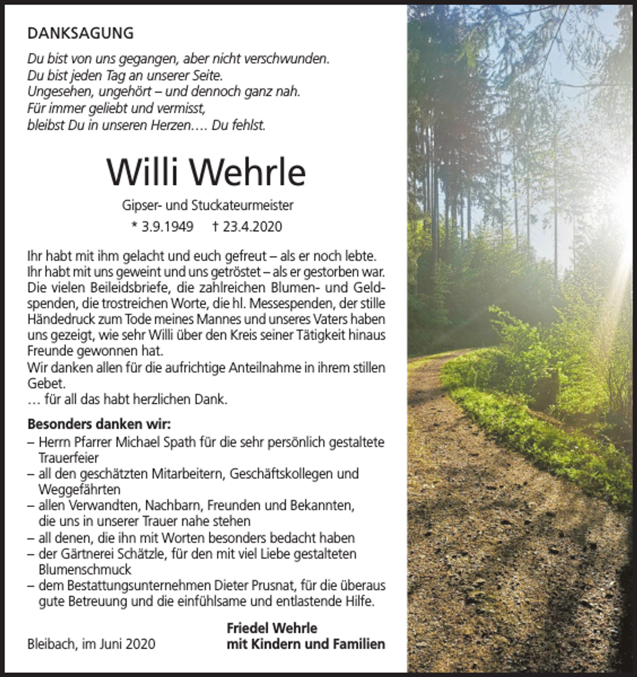 <p>DANKSAGUNG<br />Du bist von uns gegangen, aber nicht verschwunden.<br />Du bist jeden Tag an unserer Seite.<br />Ungesehen, ungehört – und dennoch ganz nah.<br />Für immer geliebt und vermisst,<br />bleibst Du in unseren Herzen…. Du fehlst.</p><p>Willi Wehrle<br />Gipser- und Stuckateurmeister<br />* 3.9.1949 † 23.4.2020<br />Ihr habt mit ihm gelacht und euch gefreut – als er noch lebte.<br />Ihr habt mit uns geweint und uns getröstet – als er gestorben war.<br />Die vielen Beileidsbriefe, die zahlreichen Blumen- und Geldspenden, die trostreichen Worte, die hl. Messespenden, der stille<br />Händedruck zum Tode meines Mannes und unseres Vaters haben<br />uns gezeigt, wie sehr Willi über den Kreis seiner Tätigkeit hinaus<br />Freunde gewonnen hat.<br />Wir danken allen für die aufrichtige Anteilnahme in ihrem stillen<br />Gebet.<br />… für all das habt herzlichen Dank.<br />Besonders danken wir:<br />– Herrn Pfarrer Michael Spath für die sehr persönlich gestaltete<br />Trauerfeier<br />– all den geschätzten Mitarbeitern, Geschäftskollegen und<br />Weggefährten<br />– allen Verwandten, Nachbarn, Freunden und Bekannten,<br />die uns in unserer Trauer nahe stehen<br />– all denen, die ihn mit Worten besonders bedacht haben<br />– der Gärtnerei Schätzle, für den mit viel Liebe gestalteten<br />Blumenschmuck<br />– dem Bestattungsunternehmen Dieter Prusnat, für die überaus<br />gute Betreuung und die einfühlsame und entlastende Hilfe.<br />Bleibach, im Juni 2020</p><p>Friedel Wehrle<br />mit Kindern und Familien</p>