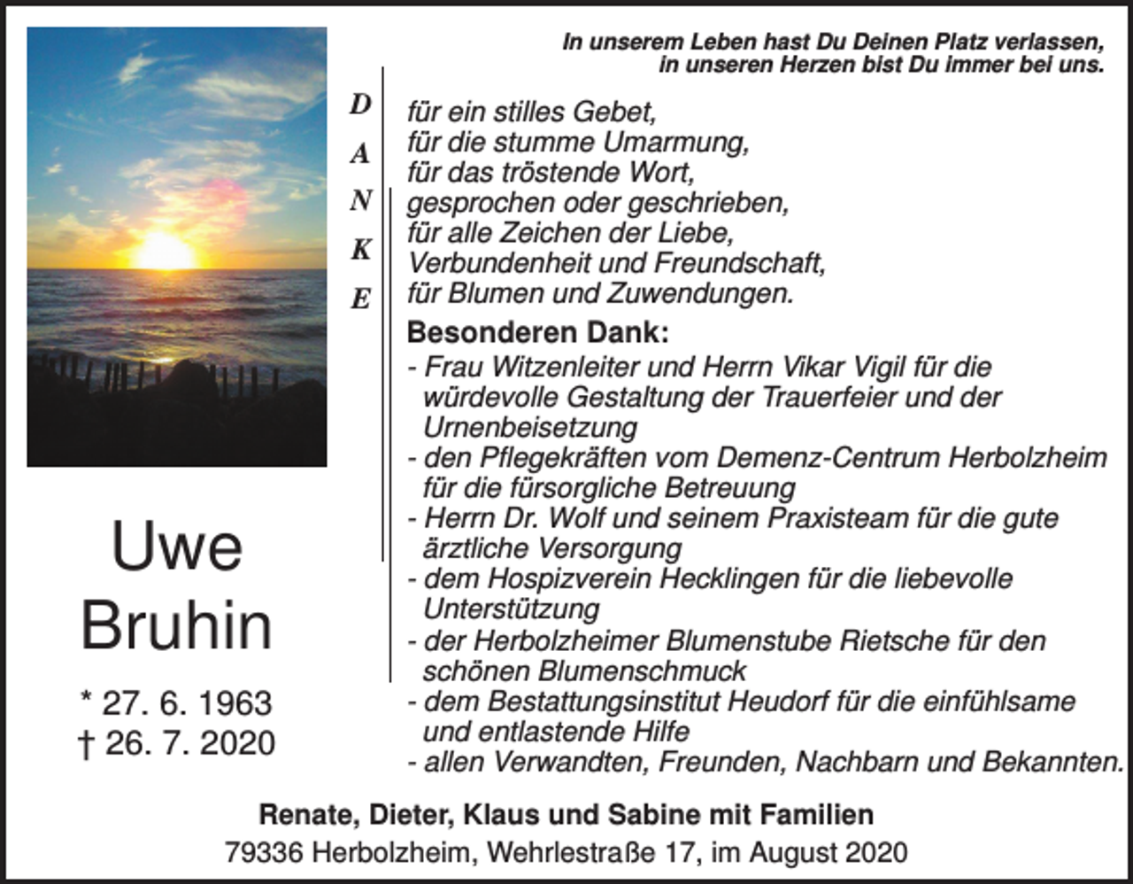<p>In unserem Leben hast Du Deinen Platz verlassen,<br />in unseren Herzen bist Du immer bei uns.</p><p>D<br />A<br />N<br />K<br />E</p><p>für ein stilles Gebet,<br />für die stumme Umarmung,<br />für das tröstende Wort,<br />gesprochen oder geschrieben,<br />für alle Zeichen der Liebe,<br />Verbundenheit und Freundschaft,<br />für Blumen und Zuwendungen.</p><p>Besonderen Dank:</p><p>Uwe<br />Bruhin<br />* 27. 6. 1963<br />† 26. 7. 2020</p><p>- Frau Witzenleiter und Herrn Vikar Vigil für die<br />würdevolle Gestaltung der Trauerfeier und der<br />Urnenbeisetzung<br />- den Pflegekräften vom Demenz-Centrum Herbolzheim<br />für die fürsorgliche Betreuung<br />- Herrn Dr. Wolf und seinem Praxisteam für die gute<br />ärztliche Versorgung<br />- dem Hospizverein Hecklingen für die liebevolle<br />Unterstützung<br />- der Herbolzheimer Blumenstube Rietsche für den<br />schönen Blumenschmuck<br />- dem Bestattungsinstitut Heudorf für die einfühlsame<br />und entlastende Hilfe<br />- allen Verwandten, Freunden, Nachbarn und Bekannten.</p><p>Renate, Dieter, Klaus und Sabine mit Familien<br />79336 Herbolzheim, Wehrlestraße 17, im August 2020</p>