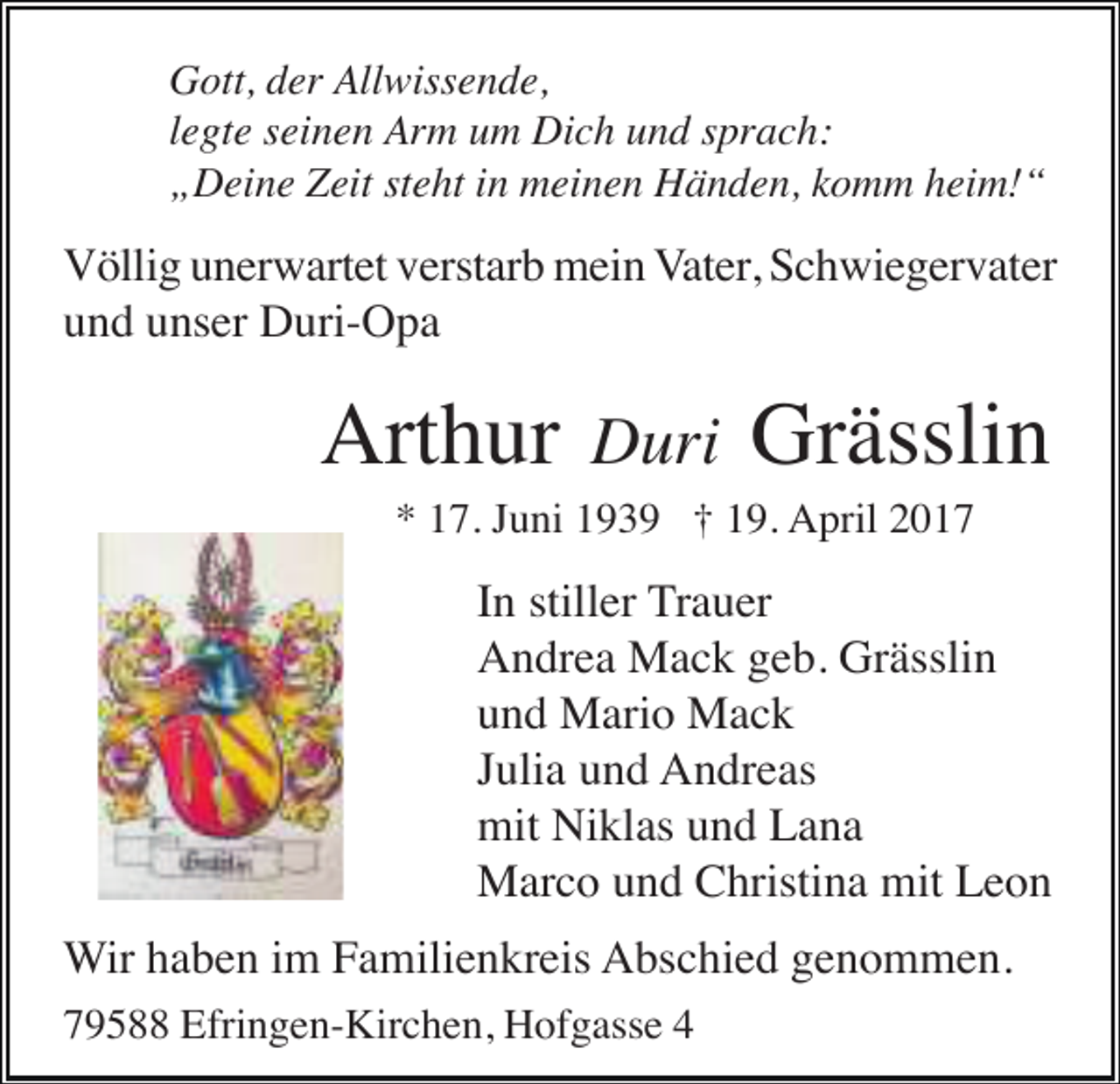 <p>Gott, der Allwissende,<br />legte seinen Arm um Dich und sprach:<br />„Deine Zeit steht in meinen Händen, komm heim!“</p><p>Völlig unerwartet verstarb mein Vater, Schwiegervater<br />und unser Duri-Opa</p><p>Arthur</p><p>Duri</p><p>Grässlin</p><p>* 17. Juni 1939 † 19. April 2017</p><p>In stiller Trauer<br />Andrea Mack geb. Grässlin<br />und Mario Mack<br />Julia und Andreas<br />mit Niklas und Lana<br />Marco und Christina mit Leon<br />Wir haben im Familienkreis Abschied genommen.<br />79588 Efringen-Kirchen, Hofgasse 4</p>