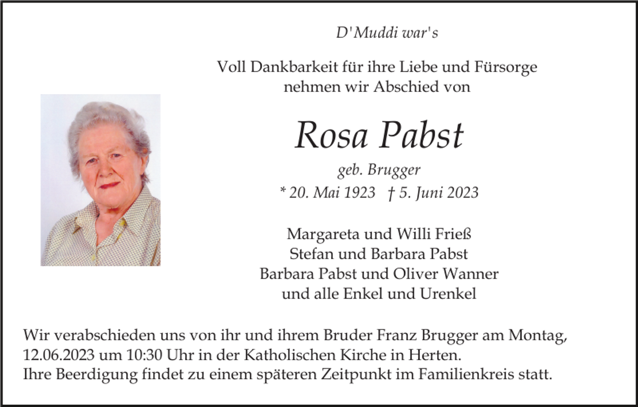 <p>D'Muddi war's<br />Voll Dankbarkeit für ihre Liebe und Fürsorge<br />nehmen wir Abschied von</p><p>Rosa Pabst<br />geb. Brugger<br />* 20. Mai 1923 † 5. Juni 2023<br />Margareta und Willi Frieß<br />Stefan und Barbara Pabst<br />Barbara Pabst und Oliver Wanner<br />und alle Enkel und Urenkel<br />Wir verabschieden uns von ihr und ihrem Bruder Franz Brugger am Montag,<br />12.06.2023 um 10:30 Uhr in der Katholischen Kirche in Herten.<br />Ihre Beerdigung findet zu einem späteren Zeitpunkt im Familienkreis statt.</p>