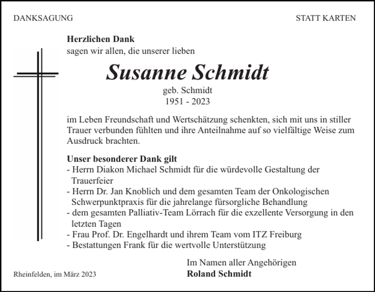 <p>DANKSAGUNG</p><p>STATT KARTEN</p><p>Herzlichen Dank<br />sagen wir allen, die unserer lieben</p><p>Susanne Schmidt<br />geb. Schmidt<br />1951 - 2023<br />im Leben Freundschaft und Wertschätzung schenkten, sich mit uns in stiller<br />Trauer verbunden fühlten und ihre Anteilnahme auf so vielfältige Weise zum<br />Ausdruck brachten.<br />Unser besonderer Dank gilt<br />- Herrn Diakon Michael Schmidt für die würdevolle Gestaltung der<br />Trauerfeier<br />- Herrn Dr. Jan Knoblich und dem gesamten Team der Onkologischen<br />Schwerpunktpraxis für die jahrelange fürsorgliche Behandlung<br />- dem gesamten Palliativ-Team Lörrach für die exzellente Versorgung in den<br />letzten Tagen<br />- Frau Prof. Dr. Engelhardt und ihrem Team vom ITZ Freiburg<br />- Bestattungen Frank für die wertvolle Unterstützung<br />Rheinfelden, im März 2023</p><p>Im Namen aller Angehörigen<br />Roland Schmidt</p>