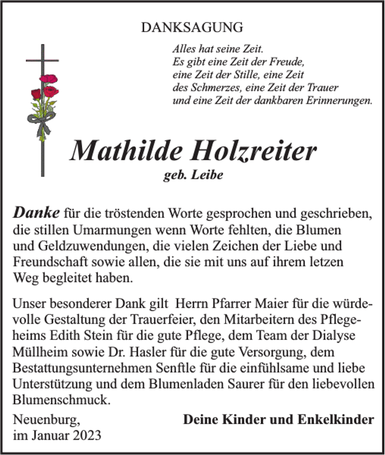 <p>DANKSAGUNG<br />Alles hat seine Zeit.<br />Es gibt eine Zeit der Freude,<br />eine Zeit der Stille, eine Zeit<br />des Schmerzes, eine Zeit der Trauer<br />und eine Zeit der dankbaren Erinnerungen.</p><p>Mathilde Holzreiter<br />geb. Leibe</p><p>Danke für die tröstenden Worte gesprochen und geschrieben,<br />die stillen Umarmungen wenn Worte fehlten, die Blumen<br />und Geldzuwendungen, die vielen Zeichen der Liebe und<br />Freundschaft sowie allen, die sie mit uns auf ihrem letzen<br />Weg begleitet haben.<br />Unser besonderer Dank gilt Herrn Pfarrer Maier für die würdevolle Gestaltung der Trauerfeier, den Mitarbeitern des Pflegeheims Edith Stein für die gute Pflege, dem Team der Dialyse<br />Müllheim sowie Dr. Hasler für die gute Versorgung, dem<br />Bestattungsunternehmen Senftle für die einfühlsame und liebe<br />Unterstützung und dem Blumenladen Saurer für den liebevollen<br />Blumenschmuck.<br />Neuenburg,<br />Deine Kinder und Enkelkinder<br />im Januar 2023</p>