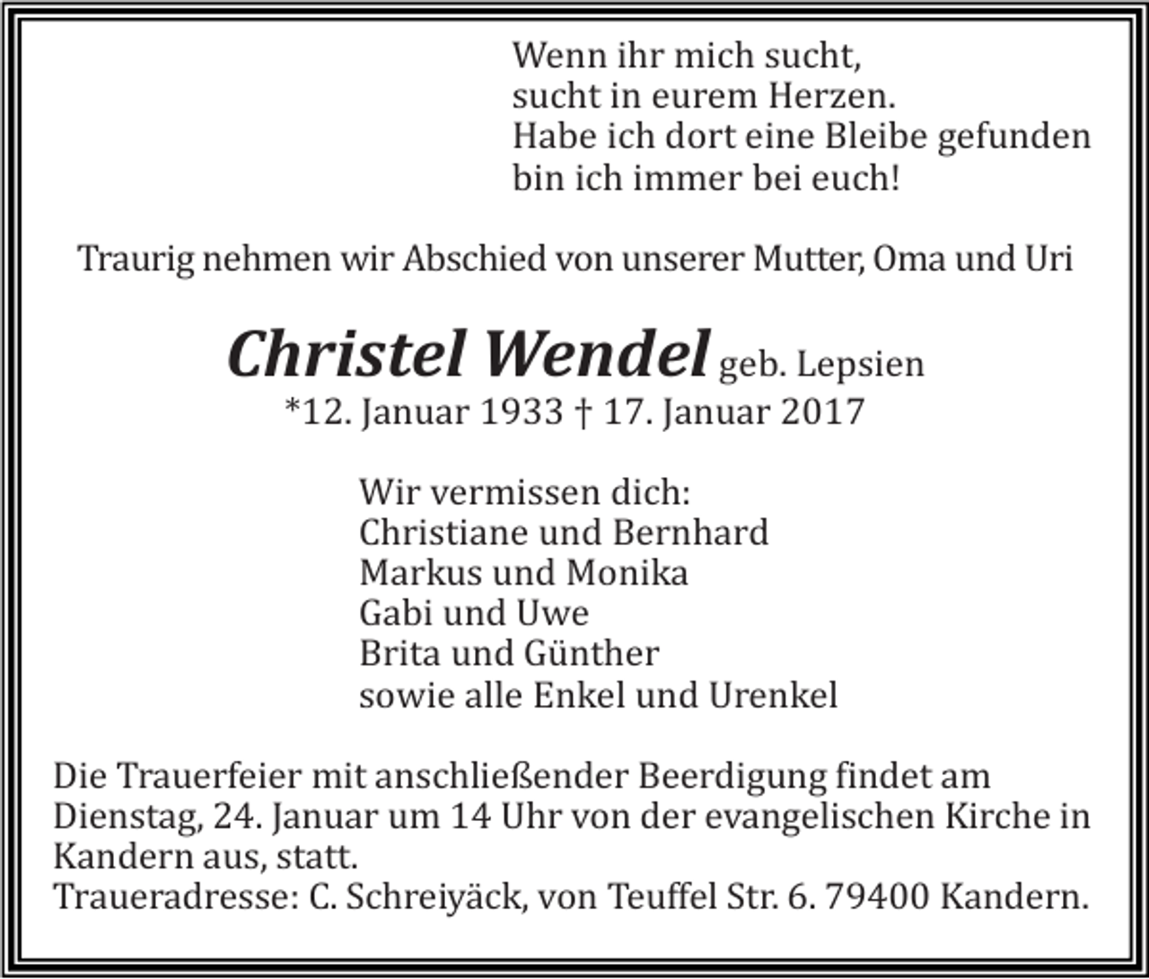 <p>Wenn ihr mich sucht,<br />sucht in eurem Herzen.<br />Habe ich dort eine Bleibe gefunden<br />bin ich immer bei euch!<br />Traurig nehmen wir Abschied von unserer Mutter, Oma und Uri</p><p>Christel Wendel geb. Lepsien<br />*12. Januar 1933 † 17. Januar 2017<br />Wir vermissen dich:<br />Christiane und Bernhard<br />Markus und Monika<br />Gabi und Uwe<br />Brita und Günther<br />sowie alle Enkel und Urenkel<br />Die Trauerfeier mit anschließender Beerdigung findet am<br />Dienstag, 24. Januar um 14 Uhr von der evangelischen Kirche in<br />Kandern aus, statt.<br />Traueradresse: C. Schreiyäck, von Teuffel Str. 6. 79400 Kandern.</p>