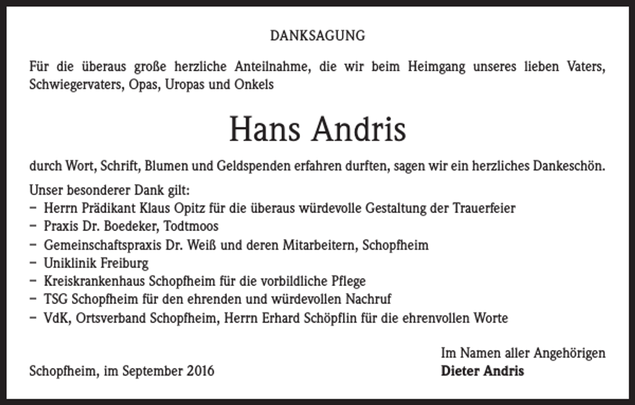 <p>DANKSAGUNG<br />Für die überaus große herzliche Anteilnahme, die wir beim Heimgang unseres lieben Vaters,<br />Schwieger­vaters, Opas, Uropas und Onkels</p><p>Hans Andris<br />durch Wort, Schrift, Blumen und Geldspenden erfahren durften, sagen wir ein herzliches Dankeschön.<br />Unser besonderer Dank gilt:<br />– Herrn Prädikant Klaus Opitz für die überaus würdevolle Gestaltung der Trauerfeier<br />– Praxis Dr. Boedeker, Todtmoos<br />– Gemeinschaftspraxis Dr. Weiß und deren Mitarbeitern, Schopfheim<br />– Uniklinik Freiburg<br />– Kreiskrankenhaus Schopfheim für die vorbildliche Pflege<br />– TSG Schopfheim für den ehrenden und würdevollen Nachruf<br />– VdK, Ortsverband Schopfheim, Herrn Erhard Schöpflin für die ehrenvollen Worte</p><p>Schopfheim, im September 2016</p><p>Im Namen aller Angehörigen<br />Dieter Andris</p>