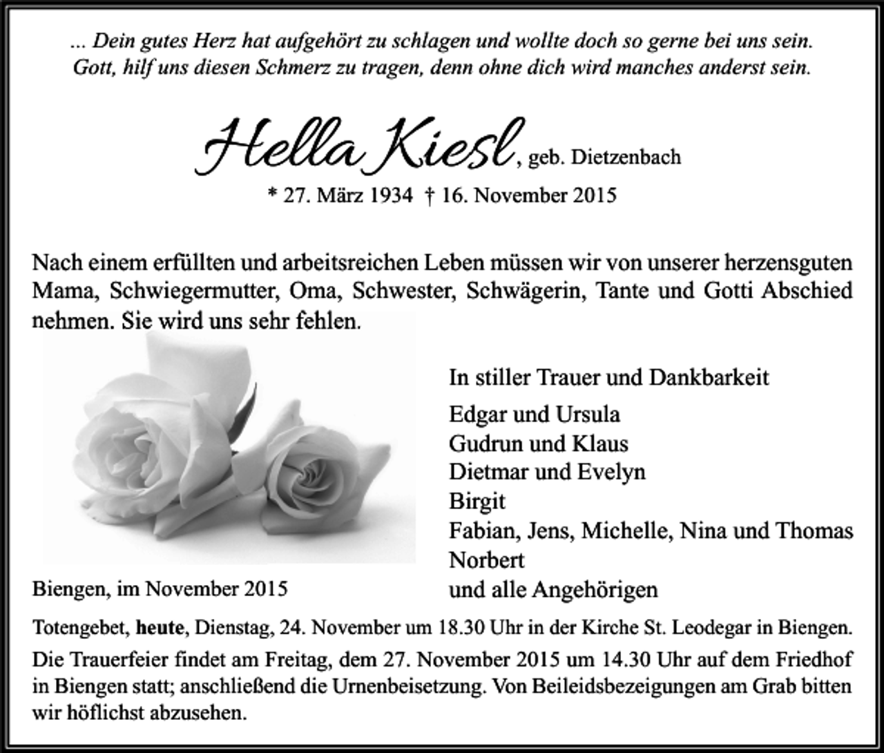 <p>... Dein gutes Herz hat aufgehört zu schlagen und wollte doch so gerne bei uns sein.<br />Gott, hilf uns diesen Schmerz zu tragen, denn ohne dich wird manches anderst sein.</p><p>Hella Kiesl</p><p>, geb. Dietzenbach</p><p>* 27. März 1934 † 16. November 2015</p><p>Nach einem erfüllten und arbeitsreichen Leben müssen wir von unserer herzensguten<br />Mama, Schwiegermutter, Oma, Schwester, Schwägerin, Tante und Gotti Abschied<br />nehmen. Sie wird uns sehr fehlen.</p><p>Biengen, im November 2015</p><p>In stiller Trauer und Dankbarkeit<br />Edgar und Ursula<br />Gudrun und Klaus<br />Dietmar und Evelyn<br />Birgit<br />Fabian, Jens, Michelle, Nina und Thomas<br />Norbert<br />und alle Angehörigen</p><p>Totengebet, heute, Dienstag, 24. November um 18.30 Uhr in der Kirche St. Leodegar in Biengen.</p><p>Die Trauerfeier findet am Freitag, dem 27. November 2015 um 14.30 Uhr auf dem Friedhof<br />in Biengen statt; anschließend die Urnenbeisetzung. Von Beileidsbezeigungen am Grab bitten<br />wir höflichst abzusehen.</p>