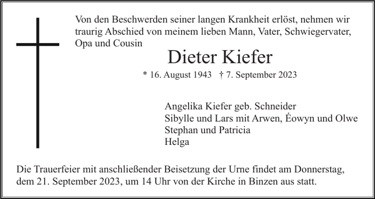 <p>Von den Beschwerden seiner langen Krankheit erlöst, nehmen wir<br />traurig Abschied von meinem lieben Mann, Vater, Schwiegervater,<br />Opa und Cousin</p><p>Dieter Kiefer</p><p>* 16. August 1943 † 7. September 2023</p><p>Angelika Kiefer geb. Schneider<br />Sibylle und Lars mit Arwen, Éowyn und Olwe<br />Stephan und Patricia<br />Helga<br />Die Trauerfeier mit anschließender Beisetzung der Urne findet am Donnerstag,<br />dem 21. September 2023, um 14 Uhr von der Kirche in Binzen aus statt.</p>