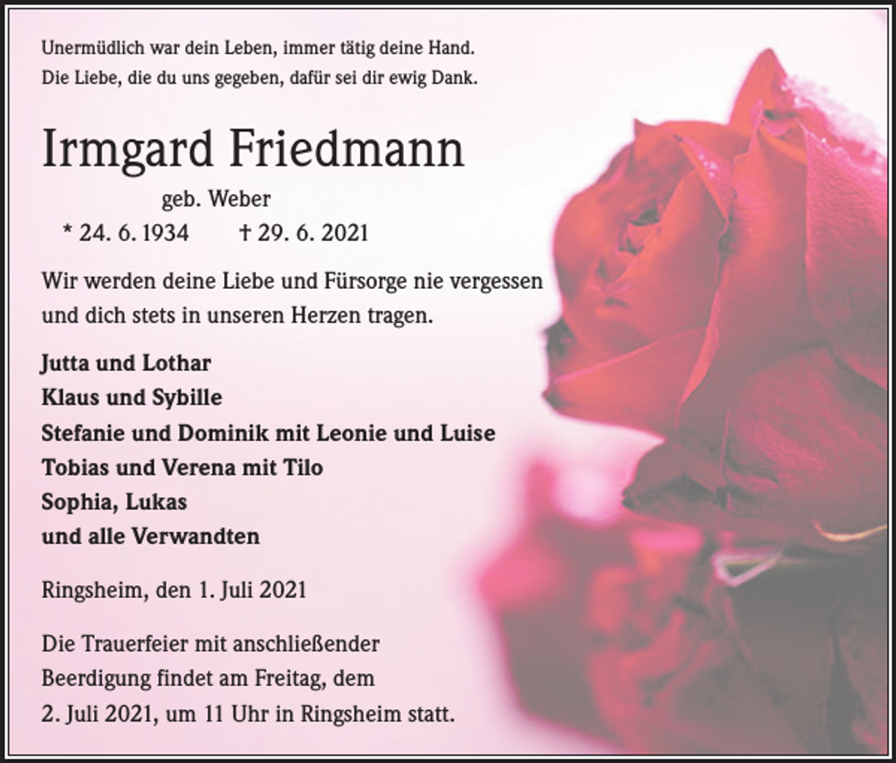 <p>Unermüdlich war dein Leben, immer tätig deine Hand.<br />Die Liebe, die du uns gegeben, dafür sei dir ewig Dank.</p><p>Irmgard Friedmann<br />geb. Weber<br />* 24. 6. 1934 † 29. 6. 2021<br />Wir werden deine Liebe und Fürsorge nie vergessen<br />und dich stets in unseren Herzen tragen.<br />Jutta und Lothar<br />Klaus und Sybille<br />Stefanie und Dominik mit Leonie und Luise<br />Tobias und Verena mit Tilo<br />Sophia, Lukas<br />und alle Verwandten<br />Ringsheim, den 1. Juli 2021<br />Die Trauerfeier mit anschließender<br />Beerdigung findet am Freitag, dem<br />2. Juli 2021, um 11 Uhr in Ringsheim statt.</p>