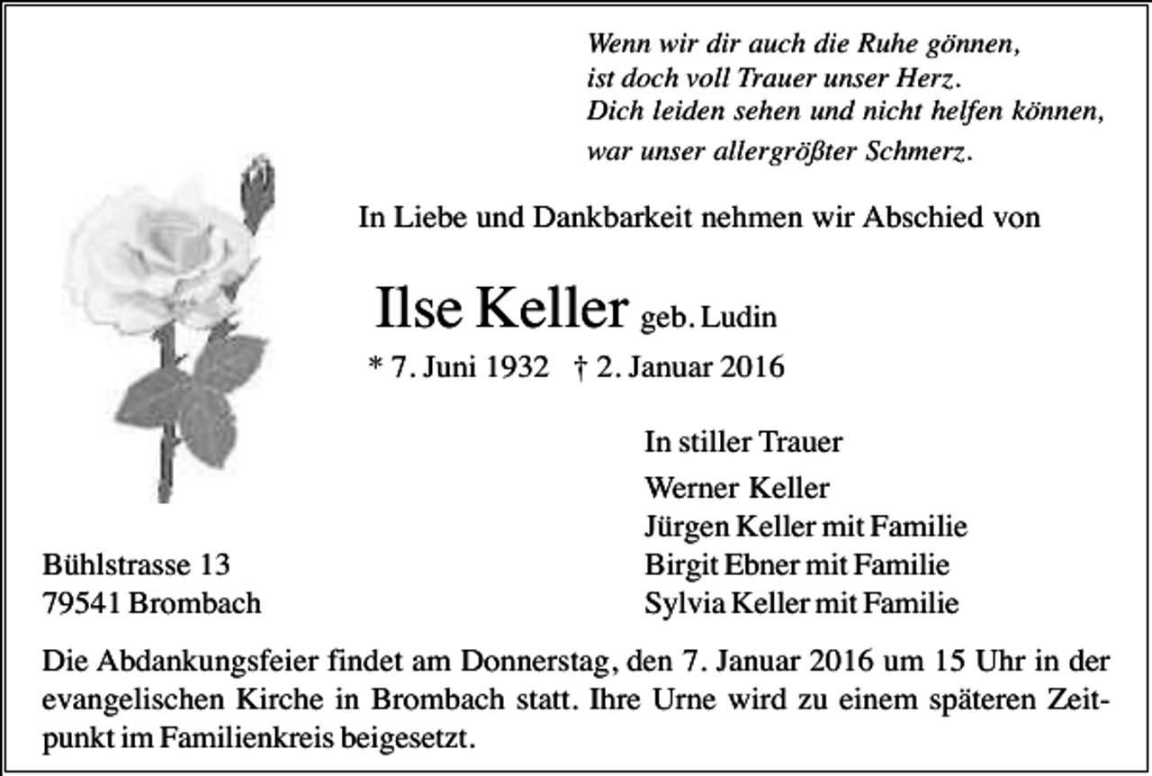 <p>Wenn wir dir auch die Ruhe gönnen,<br />ist doch voll Trauer unser Herz.<br />Dich leiden sehen und nicht helfen können,<br />war unser allergrößter Schmerz.</p><p>In Liebe und Dankbarkeit nehmen wir Abschied von</p><p>Ilse Keller geb. Ludin<br />* 7. Juni 1932 † 2. Januar 2016</p><p>Bühlstrasse 13<br />79541 Brombach</p><p>In stiller Trauer<br />Werner Keller<br />Jürgen Keller mit Familie<br />Birgit Ebner mit Familie<br />Sylvia Keller mit Familie</p><p>Die Abdankungsfeier findet am Donnerstag, den 7. Januar 2016 um 15 Uhr in der<br />evangelischen Kirche in Brombach statt. Ihre Urne wird zu einem späteren Zeitpunkt im Familienkreis beigesetzt.</p>