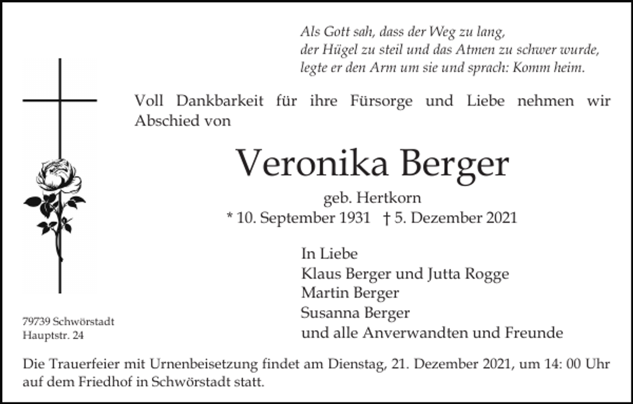<p>Als Gott sah, dass der Weg zu lang,<br />der Hügel zu steil und das Atmen zu schwer wurde,<br />legte er den Arm um sie und sprach: Komm heim.</p><p>Voll Dankbarkeit für ihre Fürsorge und Liebe nehmen wir<br />Abschied von</p><p>Veronika Berger<br />geb. Hertkorn<br />* 10. September 1931 † 5. Dezember 2021</p><p>79739 Schwörstadt<br />Hauptstr. 24</p><p>In Liebe<br />Klaus Berger und Jutta Rogge<br />Martin Berger<br />Susanna Berger<br />und alle Anverwandten und Freunde</p><p>Die Trauerfeier mit Urnenbeisetzung findet am Dienstag, 21. Dezember 2021, um 14: 00 Uhr<br />auf dem Friedhof in Schwörstadt statt.</p>