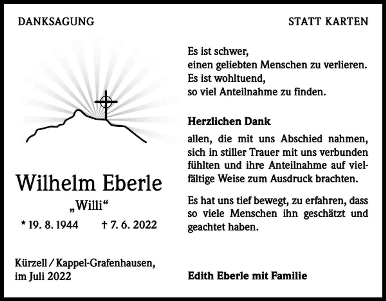 <p>DANKSAGUNG</p><p>STATT KARTEN<br />Es ist schwer,<br />einen geliebten Menschen zu verlieren.<br />Es ist wohltuend,<br />so viel Anteilnahme zu finden.<br />Herzlichen Dank</p><p>Wilhelm Eberle<br />„Willi“<br />* 19. 8. 1944 † 7. 6. 2022<br />Kürzell / Kappel-Grafenhausen,<br />im Juli 2022</p><p>allen, die mit uns Abschied nahmen,<br />sich in stiller Trauer mit uns verbunden<br />fühlten und ihre Anteilnahme auf vielfältige Weise zum Ausdruck brachten.<br />Es hat uns tief bewegt, zu erfahren, dass<br />so viele Menschen ihn geschätzt und<br />­geachtet haben.</p><p>Edith Eberle mit Familie</p>