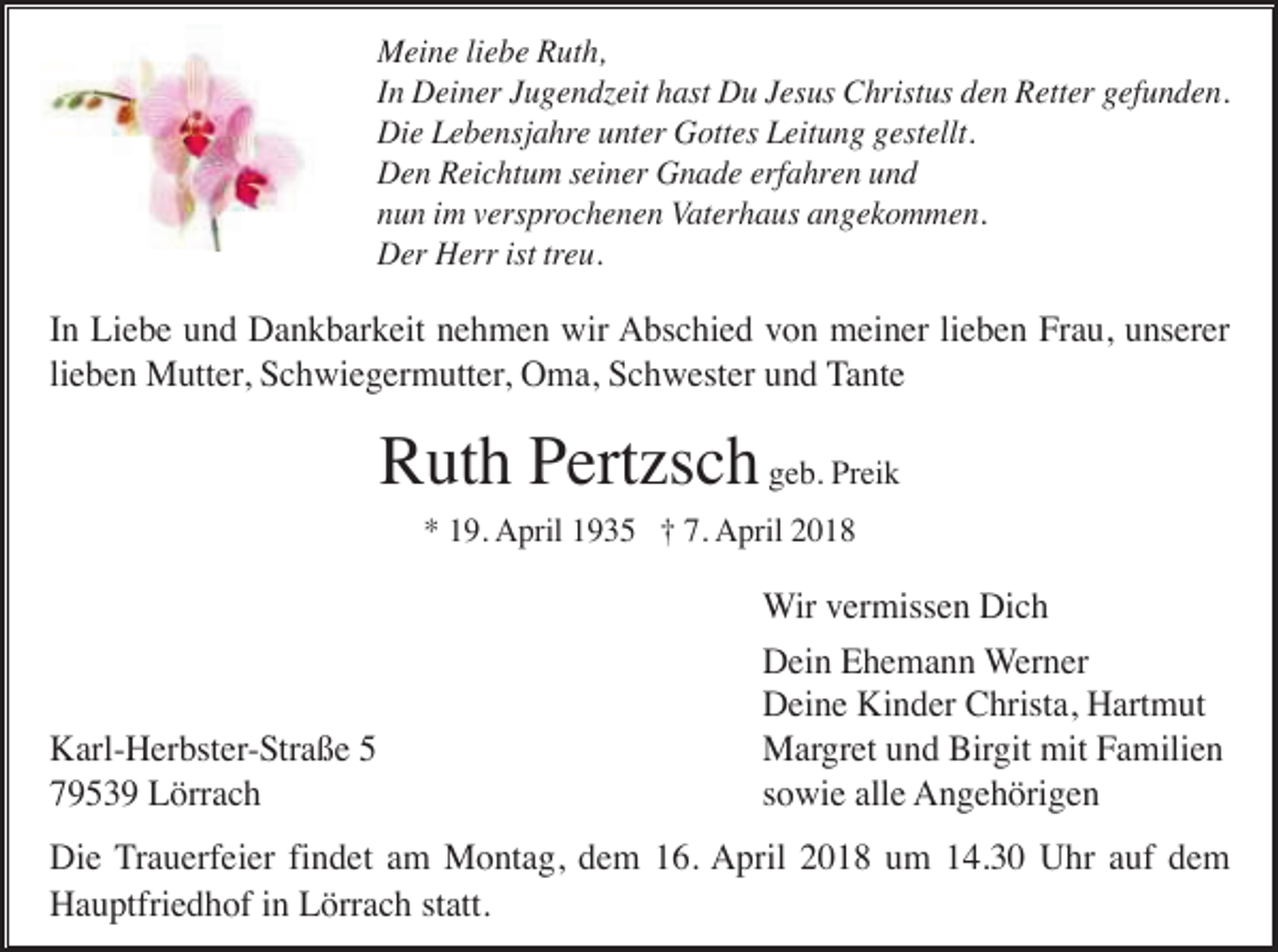 <p>Meine liebe Ruth,<br />In Deiner Jugendzeit hast Du Jesus Christus den Retter gefunden.<br />Die Lebensjahre unter Gottes Leitung gestellt.<br />Den Reichtum seiner Gnade erfahren und<br />nun im versprochenen Vaterhaus angekommen.<br />Der Herr ist treu.</p><p>In Liebe und Dankbarkeit nehmen wir Abschied von meiner lieben Frau, unserer<br />lieben Mutter, Schwiegermutter, Oma, Schwester und Tante</p><p>Ruth Pertzsch geb. Preik<br />* 19. April 1935 † 7. April 2018</p><p>Karl-Herbster-Straße 5<br />79539 Lörrach</p><p>Wir vermissen Dich<br />Dein Ehemann Werner<br />Deine Kinder Christa, Hartmut<br />Margret und Birgit mit Familien<br />sowie alle Angehörigen</p><p>Die Trauerfeier findet am Montag, dem 16. April 2018 um 14.30 Uhr auf dem<br />Hauptfriedhof in Lörrach statt.</p>