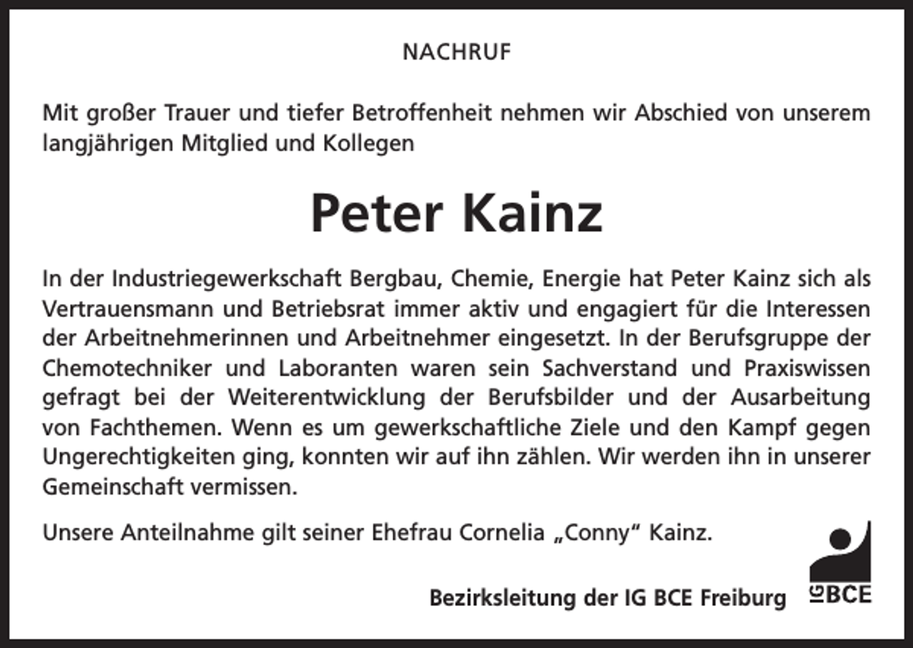 <p>Nachruf<br />Mit großer Trauer und tiefer Betroffenheit nehmen wir Abschied von unserem<br />langjährigen Mitglied und Kollegen</p><p>Peter Kainz<br />In der Industriegewerkschaft Bergbau, Chemie, Energie hat Peter Kainz sich als<br />Vertrauensmann und Betriebsrat immer aktiv und engagiert für die Interessen<br />der Arbeitnehmerinnen und Arbeitnehmer eingesetzt. In der Berufsgruppe der<br />Chemotechniker und Laboranten waren sein Sachverstand und Praxiswissen<br />gefragt bei der Weiterentwicklung der Berufsbilder und der Ausarbeitung<br />von Fachthemen. Wenn es um gewerkschaftliche Ziele und den Kampf gegen<br />­Ungerechtigkeiten ging, konnten wir auf ihn zählen. Wir werden ihn in unserer<br />Gemeinschaft vermissen.<br />Unsere Anteilnahme gilt seiner Ehefrau Cornelia „Conny“ Kainz.<br />Bezirksleitung der IG BCE Freiburg</p>